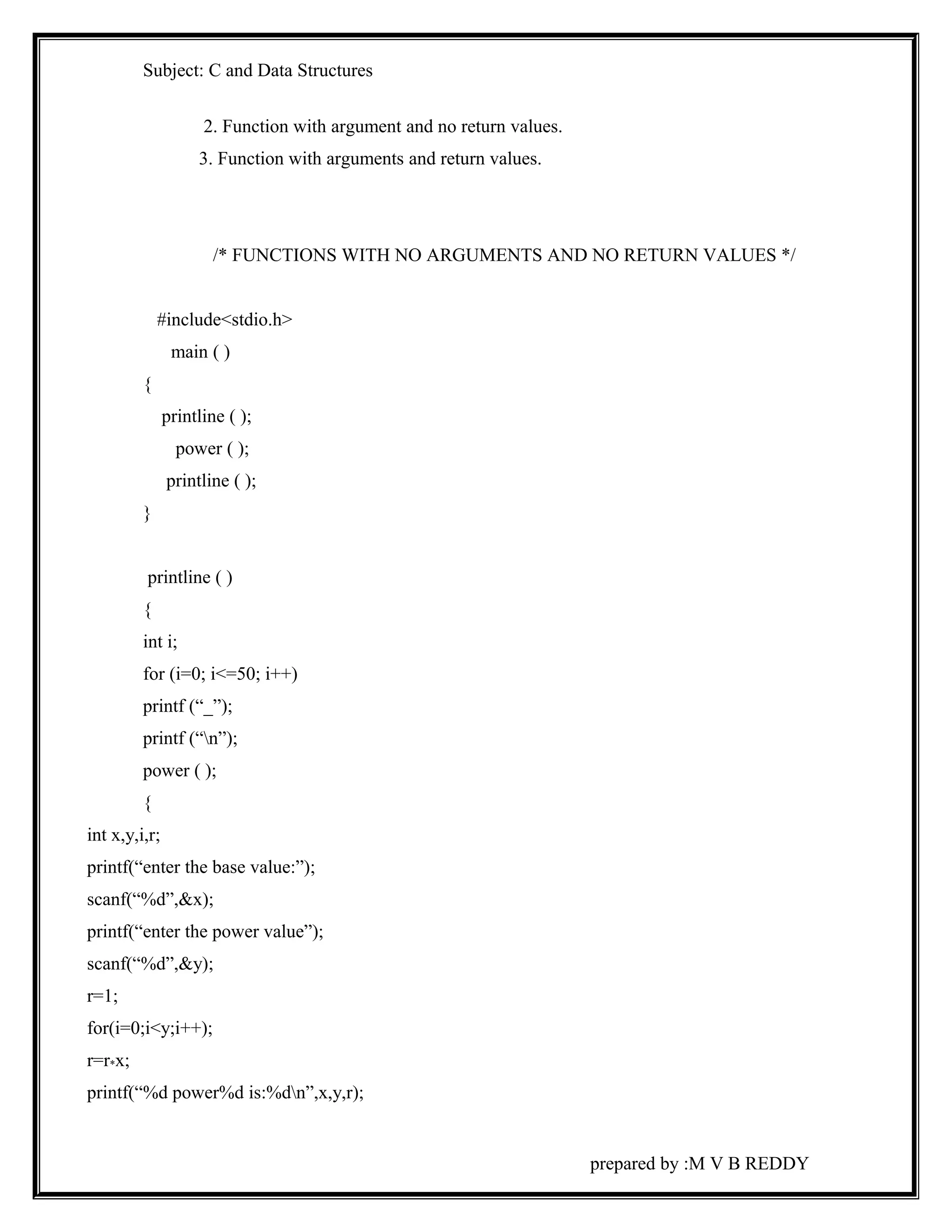 Subject: C and Data Structures 
2. Function with argument and no return values. 
3. Function with arguments and return values. 
/* FUNCTIONS WITH NO ARGUMENTS AND NO RETURN VALUES */ 
#include<stdio.h> 
main ( ) 
{ 
printline ( ); 
power ( ); 
printline ( ); 
} 
printline ( ) 
{ 
int i; 
for (i=0; i<=50; i++) 
printf (“_”); 
printf (“n”); 
power ( ); 
{ 
int x,y,i,r; 
printf(“enter the base value:”); 
scanf(“%d”,&x); 
printf(“enter the power value”); 
scanf(“%d”,&y); 
r=1; 
for(i=0;i<y;i++); 
r=r*x; 
printf(“%d power%d is:%dn”,x,y,r); 
prepared by :M V B REDDY 
 