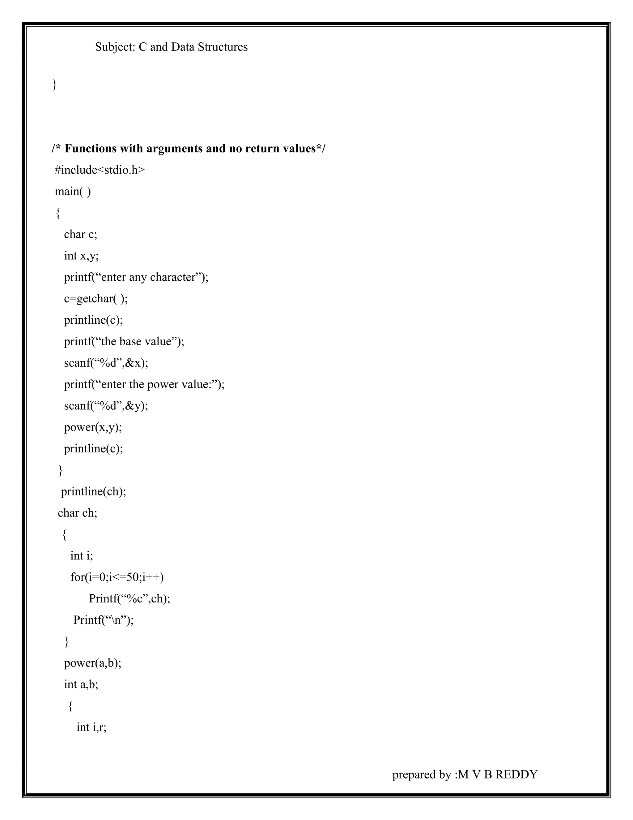 Subject: C and Data Structures 
} 
/* Functions with arguments and no return values*/ 
#include<stdio.h> 
main( ) 
{ 
char c; 
int x,y; 
printf(“enter any character”); 
c=getchar( ); 
printline(c); 
printf(“the base value”); 
scanf(“%d”,&x); 
printf(“enter the power value:”); 
scanf(“%d”,&y); 
power(x,y); 
printline(c); 
} 
printline(ch); 
char ch; 
{ 
int i; 
for(i=0;i<=50;i++) 
Printf(“%c”,ch); 
Printf(“n”); 
} 
power(a,b); 
int a,b; 
{ 
int i,r; 
prepared by :M V B REDDY 
 