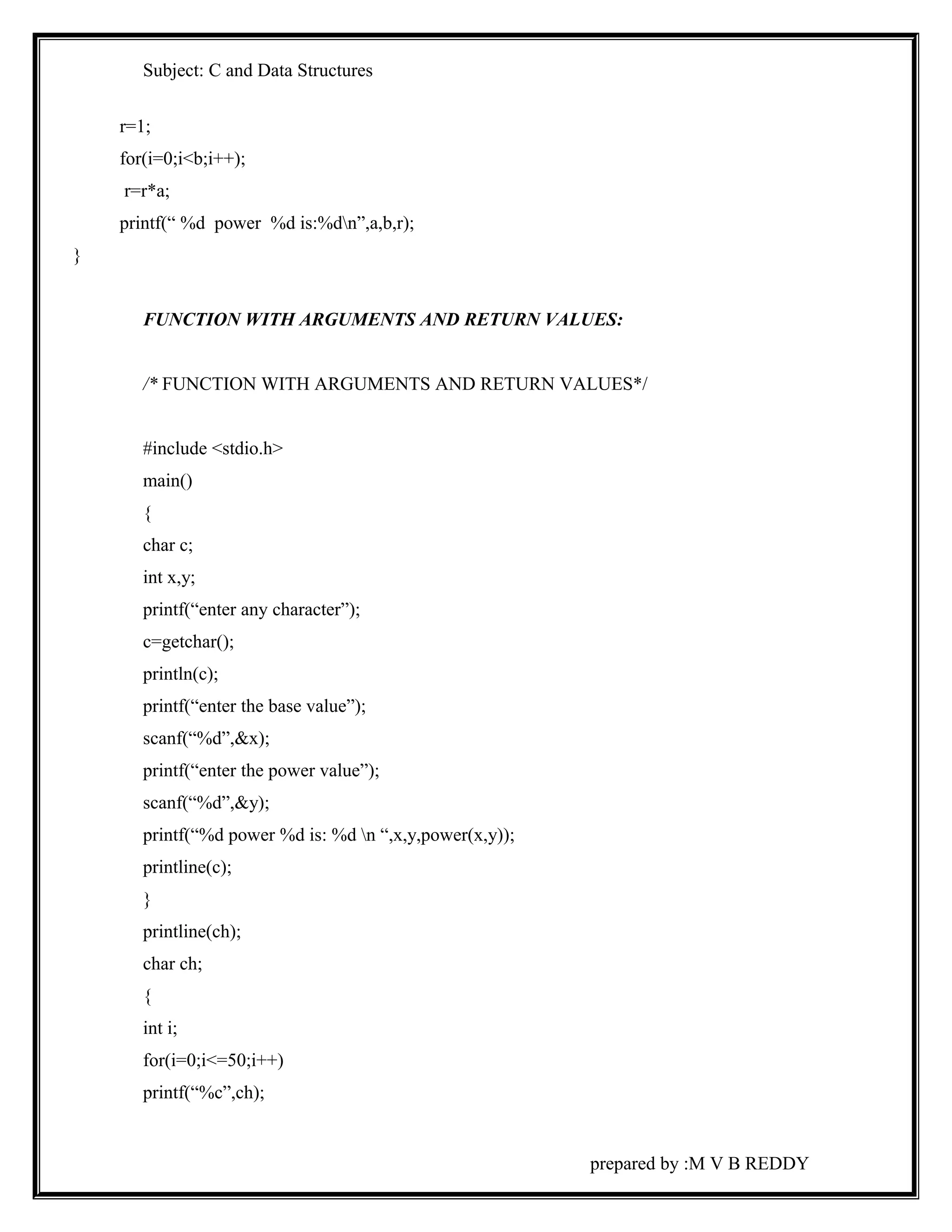 Subject: C and Data Structures 
r=1; 
for(i=0;i<b;i++); 
r=r*a; 
printf(“ %d power %d is:%dn”,a,b,r); 
} 
FUNCTION WITH ARGUMENTS AND RETURN VALUES: 
/* FUNCTION WITH ARGUMENTS AND RETURN VALUES*/ 
#include <stdio.h> 
main() 
{ 
char c; 
int x,y; 
printf(“enter any character”); 
c=getchar(); 
println(c); 
printf(“enter the base value”); 
scanf(“%d”,&x); 
printf(“enter the power value”); 
scanf(“%d”,&y); 
printf(“%d power %d is: %d n “,x,y,power(x,y)); 
printline(c); 
} 
printline(ch); 
char ch; 
{ 
int i; 
for(i=0;i<=50;i++) 
printf(“%c”,ch); 
prepared by :M V B REDDY 
 