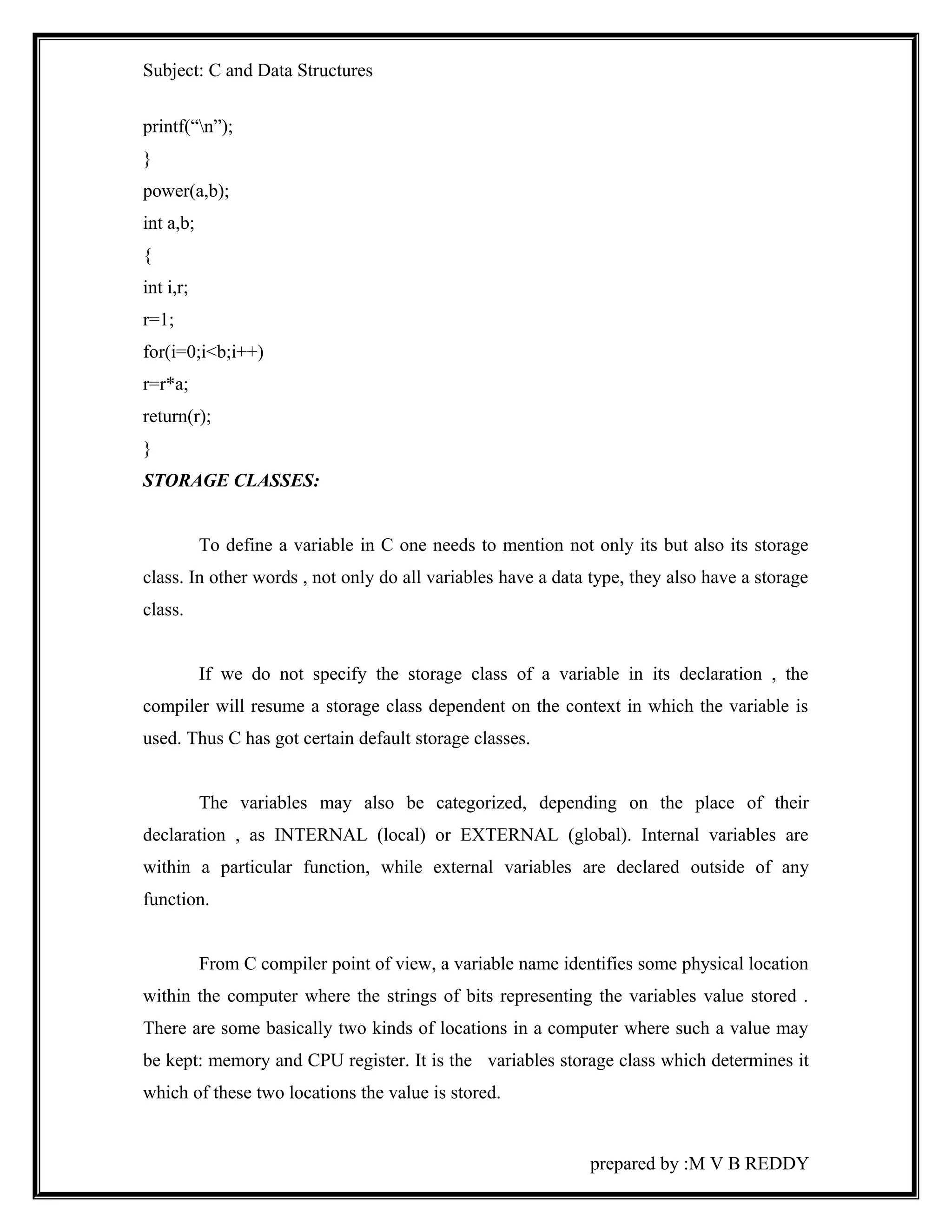 Subject: C and Data Structures 
printf(“n”); 
} 
power(a,b); 
int a,b; 
{ 
int i,r; 
r=1; 
for(i=0;i<b;i++) 
r=r*a; 
return(r); 
} 
STORAGE CLASSES: 
To define a variable in C one needs to mention not only its but also its storage 
class. In other words , not only do all variables have a data type, they also have a storage 
class. 
If we do not specify the storage class of a variable in its declaration , the 
compiler will resume a storage class dependent on the context in which the variable is 
used. Thus C has got certain default storage classes. 
The variables may also be categorized, depending on the place of their 
declaration , as INTERNAL (local) or EXTERNAL (global). Internal variables are 
within a particular function, while external variables are declared outside of any 
function. 
From C compiler point of view, a variable name identifies some physical location 
within the computer where the strings of bits representing the variables value stored . 
There are some basically two kinds of locations in a computer where such a value may 
be kept: memory and CPU register. It is the variables storage class which determines it 
which of these two locations the value is stored. 
prepared by :M V B REDDY 
 
