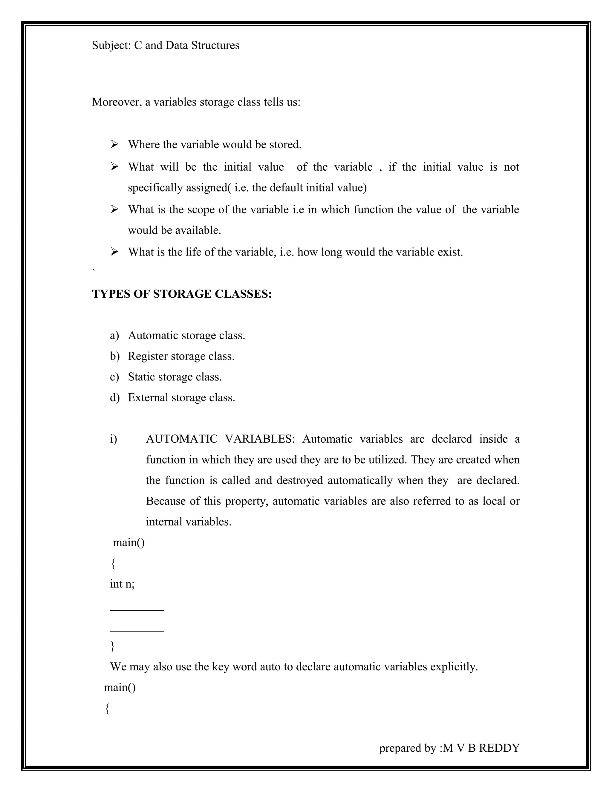 Subject: C and Data Structures 
Moreover, a variables storage class tells us: 
 Where the variable would be stored. 
 What will be the initial value of the variable , if the initial value is not 
specifically assigned( i.e. the default initial value) 
 What is the scope of the variable i.e in which function the value of the variable 
would be available. 
 What is the life of the variable, i.e. how long would the variable exist. 
` 
TYPES OF STORAGE CLASSES: 
a) Automatic storage class. 
b) Register storage class. 
c) Static storage class. 
d) External storage class. 
i) AUTOMATIC VARIABLES: Automatic variables are declared inside a 
function in which they are used they are to be utilized. They are created when 
the function is called and destroyed automatically when they are declared. 
Because of this property, automatic variables are also referred to as local or 
internal variables. 
main() 
{ 
int n; 
_________ 
_________ 
} 
We may also use the key word auto to declare automatic variables explicitly. 
main() 
{ 
prepared by :M V B REDDY 
 