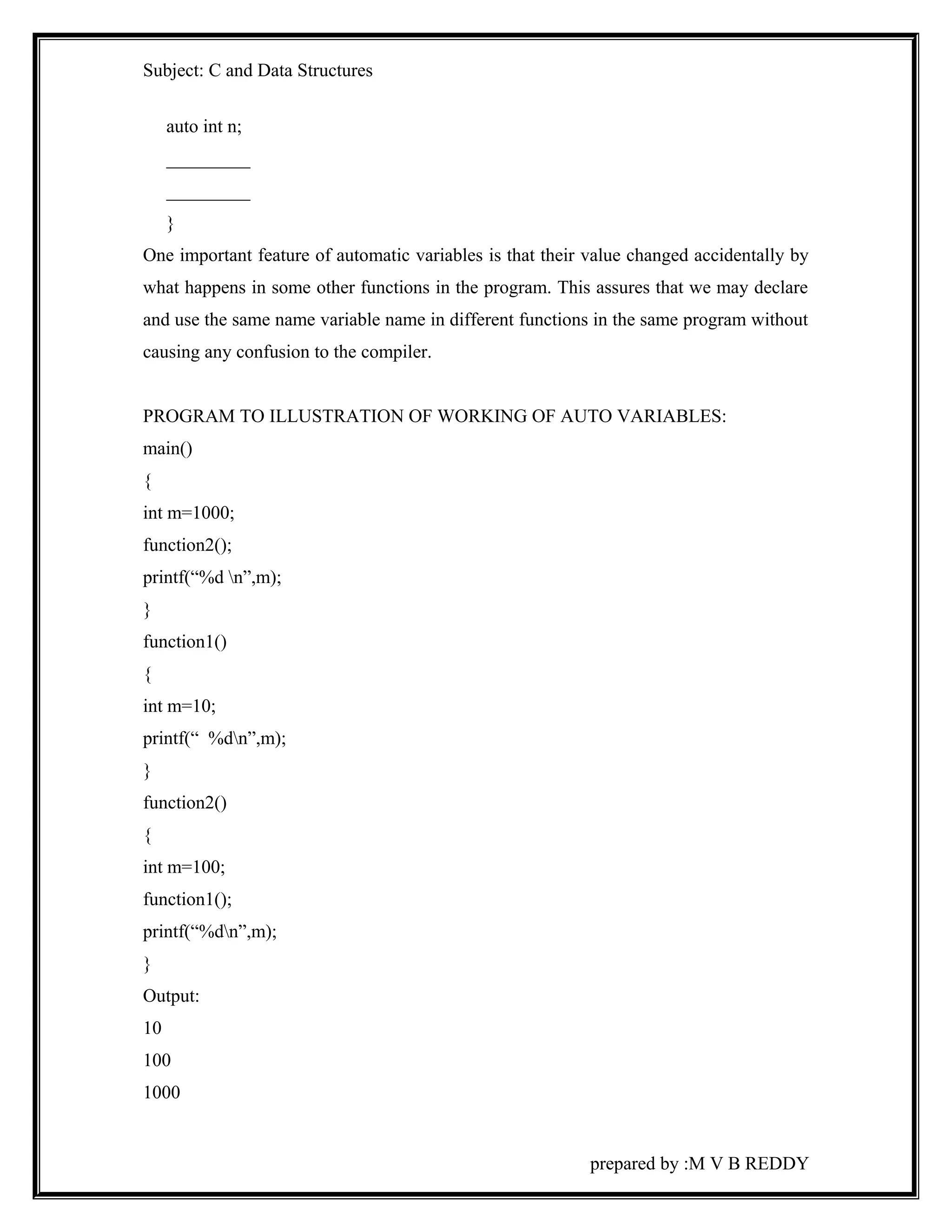 Subject: C and Data Structures 
auto int n; 
_________ 
_________ 
} 
One important feature of automatic variables is that their value changed accidentally by 
what happens in some other functions in the program. This assures that we may declare 
and use the same name variable name in different functions in the same program without 
causing any confusion to the compiler. 
PROGRAM TO ILLUSTRATION OF WORKING OF AUTO VARIABLES: 
main() 
{ 
int m=1000; 
function2(); 
printf(“%d n”,m); 
} 
function1() 
{ 
int m=10; 
printf(“ %dn”,m); 
} 
function2() 
{ 
int m=100; 
function1(); 
printf(“%dn”,m); 
} 
Output: 
10 
100 
1000 
prepared by :M V B REDDY 
 