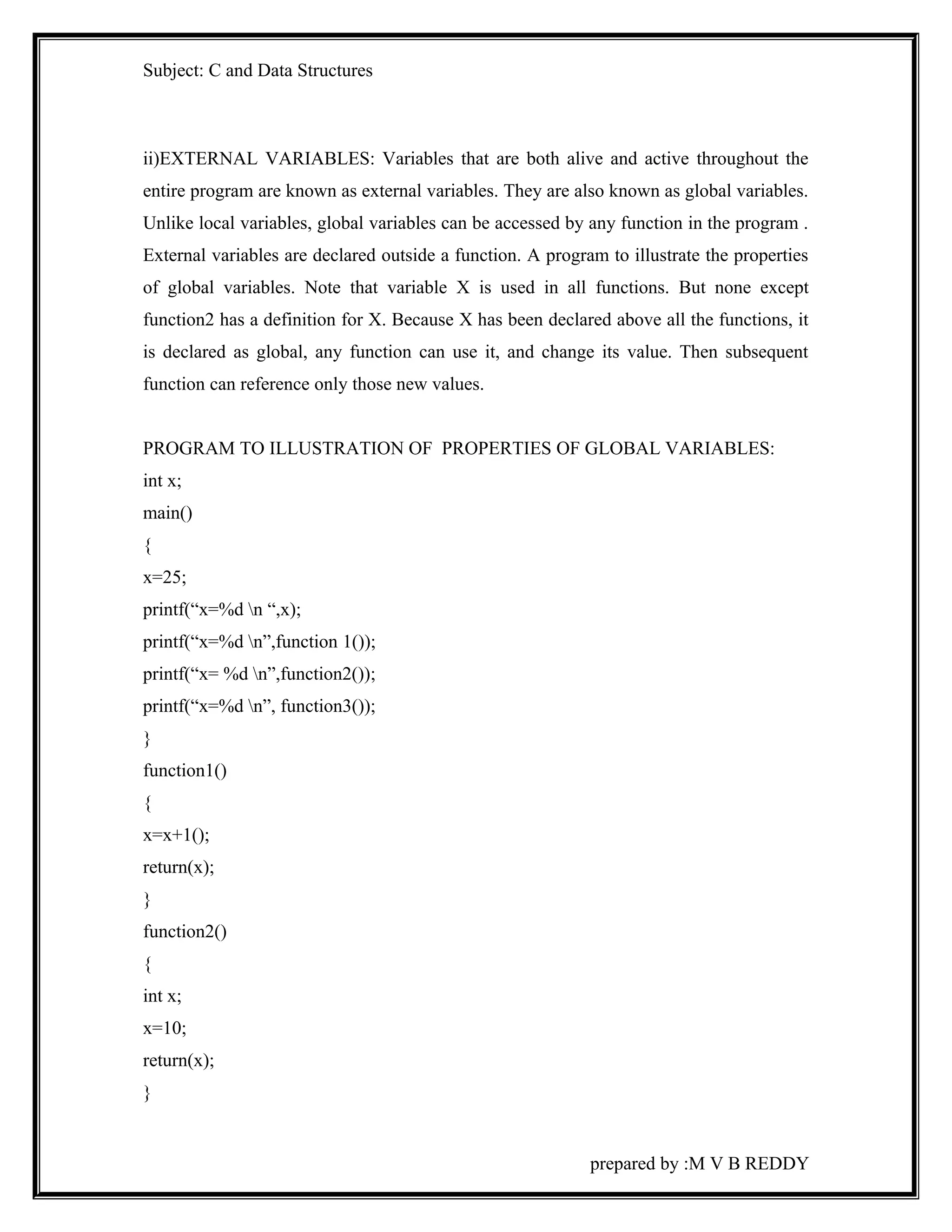 Subject: C and Data Structures 
ii)EXTERNAL VARIABLES: Variables that are both alive and active throughout the 
entire program are known as external variables. They are also known as global variables. 
Unlike local variables, global variables can be accessed by any function in the program . 
External variables are declared outside a function. A program to illustrate the properties 
of global variables. Note that variable X is used in all functions. But none except 
function2 has a definition for X. Because X has been declared above all the functions, it 
is declared as global, any function can use it, and change its value. Then subsequent 
function can reference only those new values. 
PROGRAM TO ILLUSTRATION OF PROPERTIES OF GLOBAL VARIABLES: 
int x; 
main() 
{ 
x=25; 
printf(“x=%d n “,x); 
printf(“x=%d n”,function 1()); 
printf(“x= %d n”,function2()); 
printf(“x=%d n”, function3()); 
} 
function1() 
{ 
x=x+1(); 
return(x); 
} 
function2() 
{ 
int x; 
x=10; 
return(x); 
} 
prepared by :M V B REDDY 
 