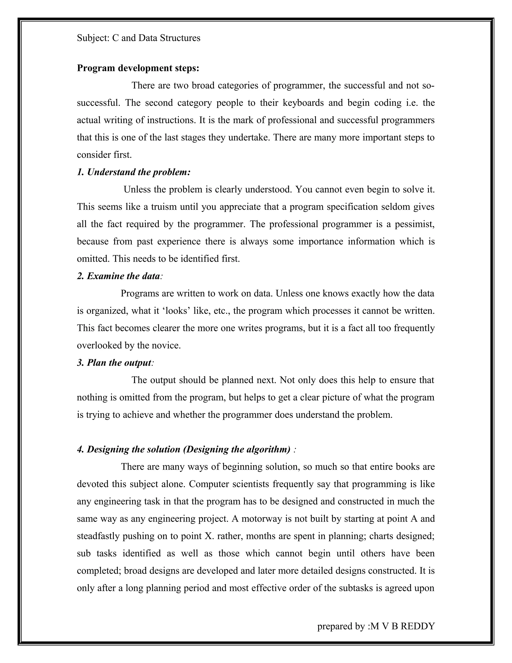 Subject: C and Data Structures 
Program development steps: 
There are two broad categories of programmer, the successful and not so-successful. 
The second category people to their keyboards and begin coding i.e. the 
actual writing of instructions. It is the mark of professional and successful programmers 
that this is one of the last stages they undertake. There are many more important steps to 
consider first. 
1. Understand the problem: 
Unless the problem is clearly understood. You cannot even begin to solve it. 
This seems like a truism until you appreciate that a program specification seldom gives 
all the fact required by the programmer. The professional programmer is a pessimist, 
because from past experience there is always some importance information which is 
omitted. This needs to be identified first. 
2. Examine the data: 
Programs are written to work on data. Unless one knows exactly how the data 
is organized, what it ‘looks’ like, etc., the program which processes it cannot be written. 
This fact becomes clearer the more one writes programs, but it is a fact all too frequently 
overlooked by the novice. 
3. Plan the output: 
The output should be planned next. Not only does this help to ensure that 
nothing is omitted from the program, but helps to get a clear picture of what the program 
is trying to achieve and whether the programmer does understand the problem. 
4. Designing the solution (Designing the algorithm) : 
There are many ways of beginning solution, so much so that entire books are 
devoted this subject alone. Computer scientists frequently say that programming is like 
any engineering task in that the program has to be designed and constructed in much the 
same way as any engineering project. A motorway is not built by starting at point A and 
steadfastly pushing on to point X. rather, months are spent in planning; charts designed; 
sub tasks identified as well as those which cannot begin until others have been 
completed; broad designs are developed and later more detailed designs constructed. It is 
only after a long planning period and most effective order of the subtasks is agreed upon 
prepared by :M V B REDDY 
 