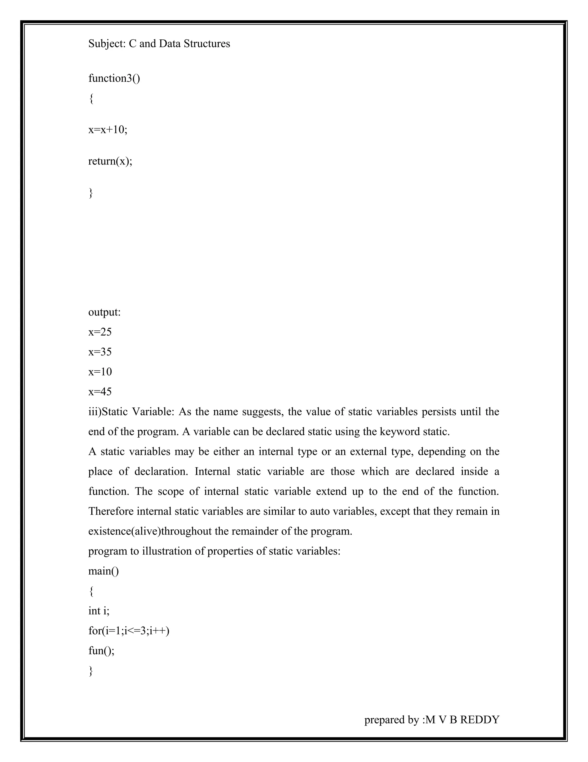 Subject: C and Data Structures 
function3() 
{ 
x=x+10; 
return(x); 
} 
output: 
x=25 
x=35 
x=10 
x=45 
iii)Static Variable: As the name suggests, the value of static variables persists until the 
end of the program. A variable can be declared static using the keyword static. 
A static variables may be either an internal type or an external type, depending on the 
place of declaration. Internal static variable are those which are declared inside a 
function. The scope of internal static variable extend up to the end of the function. 
Therefore internal static variables are similar to auto variables, except that they remain in 
existence(alive)throughout the remainder of the program. 
program to illustration of properties of static variables: 
main() 
{ 
int i; 
for(i=1;i<=3;i++) 
fun(); 
} 
prepared by :M V B REDDY 
 