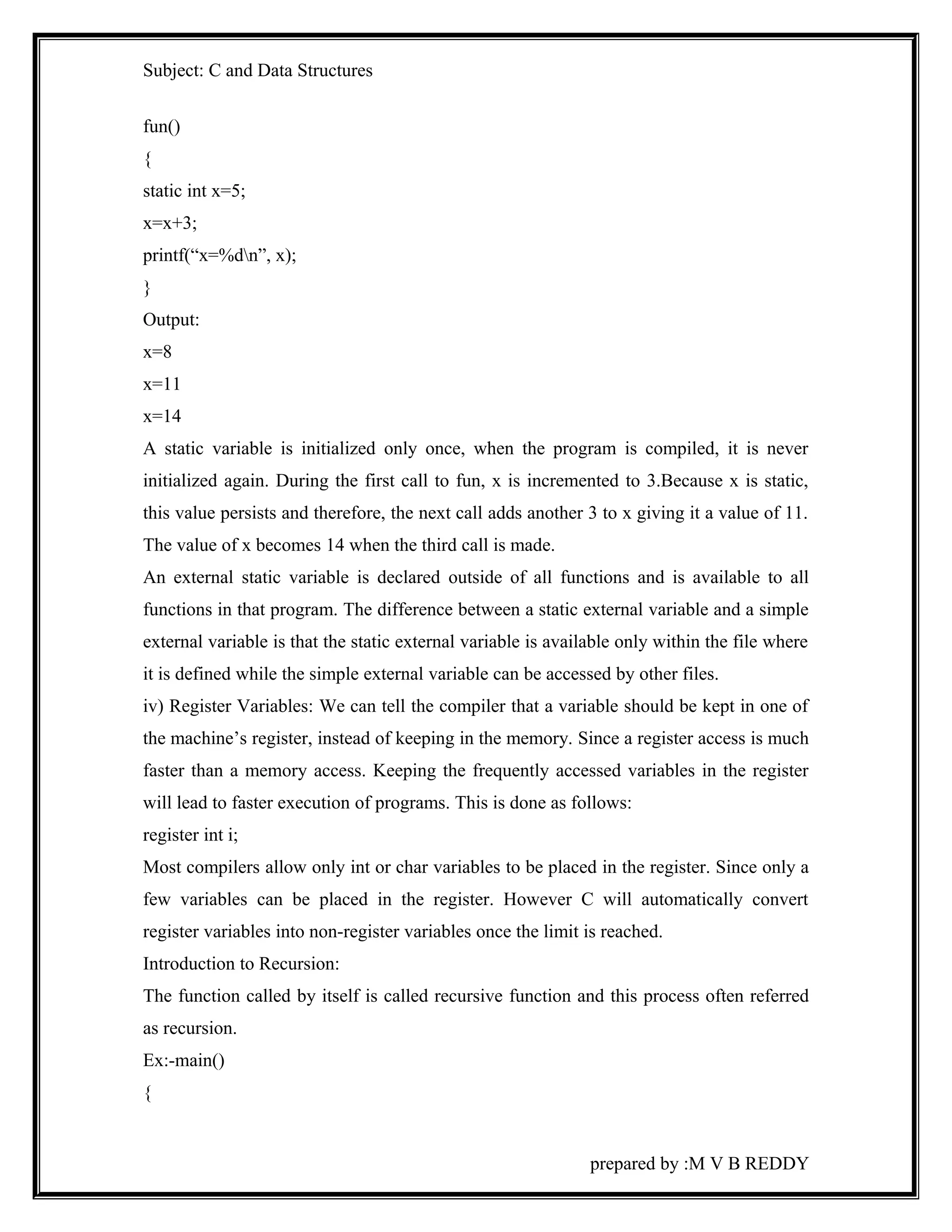 Subject: C and Data Structures 
fun() 
{ 
static int x=5; 
x=x+3; 
printf(“x=%dn”, x); 
} 
Output: 
x=8 
x=11 
x=14 
A static variable is initialized only once, when the program is compiled, it is never 
initialized again. During the first call to fun, x is incremented to 3.Because x is static, 
this value persists and therefore, the next call adds another 3 to x giving it a value of 11. 
The value of x becomes 14 when the third call is made. 
An external static variable is declared outside of all functions and is available to all 
functions in that program. The difference between a static external variable and a simple 
external variable is that the static external variable is available only within the file where 
it is defined while the simple external variable can be accessed by other files. 
iv) Register Variables: We can tell the compiler that a variable should be kept in one of 
the machine’s register, instead of keeping in the memory. Since a register access is much 
faster than a memory access. Keeping the frequently accessed variables in the register 
will lead to faster execution of programs. This is done as follows: 
register int i; 
Most compilers allow only int or char variables to be placed in the register. Since only a 
few variables can be placed in the register. However C will automatically convert 
register variables into non-register variables once the limit is reached. 
Introduction to Recursion: 
The function called by itself is called recursive function and this process often referred 
as recursion. 
Ex:-main() 
{ 
prepared by :M V B REDDY 
 