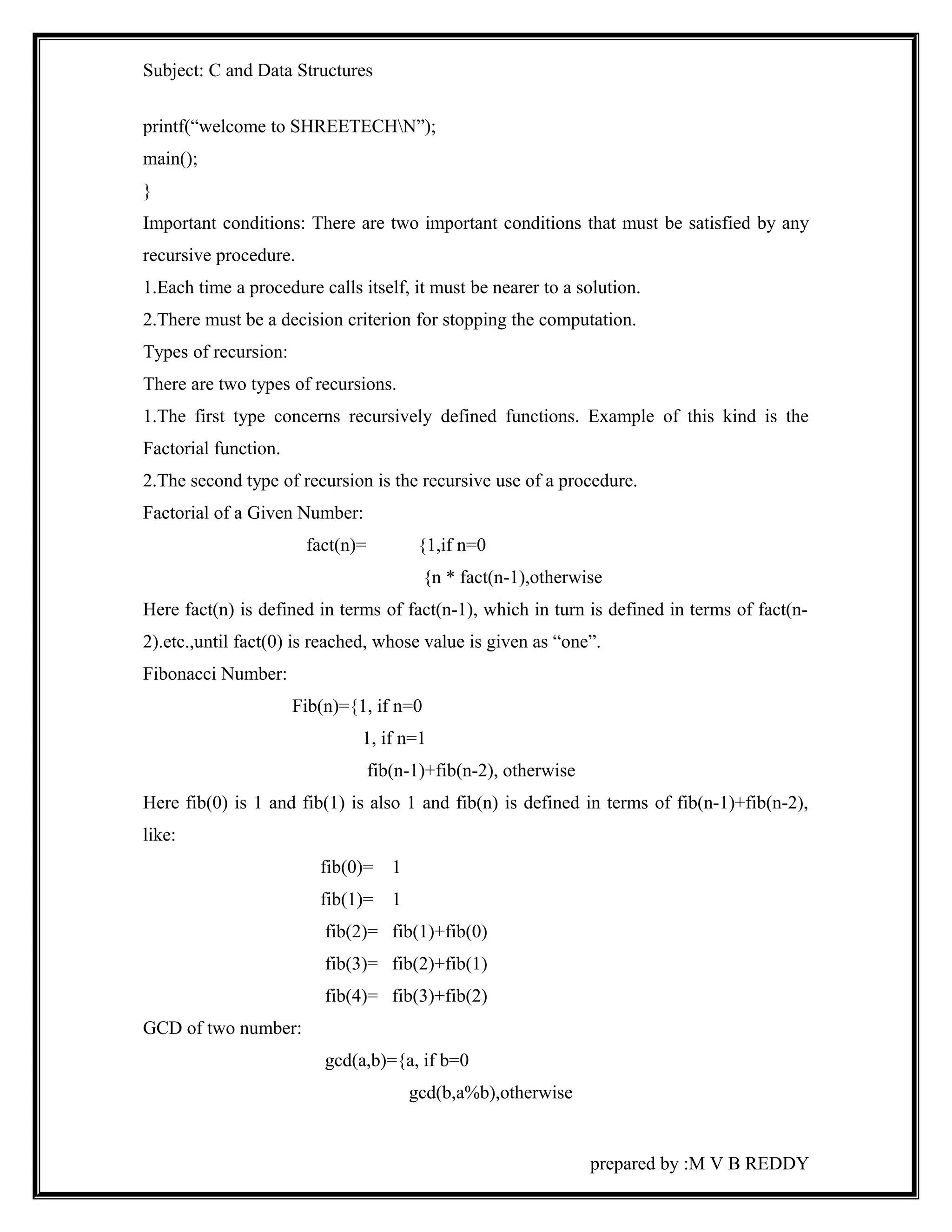 Subject: C and Data Structures 
printf(“welcome to SHREETECHN”); 
main(); 
} 
Important conditions: There are two important conditions that must be satisfied by any 
recursive procedure. 
1.Each time a procedure calls itself, it must be nearer to a solution. 
2.There must be a decision criterion for stopping the computation. 
Types of recursion: 
There are two types of recursions. 
1.The first type concerns recursively defined functions. Example of this kind is the 
Factorial function. 
2.The second type of recursion is the recursive use of a procedure. 
Factorial of a Given Number: 
fact(n)= {1,if n=0 
{n * fact(n-1),otherwise 
Here fact(n) is defined in terms of fact(n-1), which in turn is defined in terms of fact(n- 
2).etc.,until fact(0) is reached, whose value is given as “one”. 
Fibonacci Number: 
Fib(n)={1, if n=0 
1, if n=1 
fib(n-1)+fib(n-2), otherwise 
Here fib(0) is 1 and fib(1) is also 1 and fib(n) is defined in terms of fib(n-1)+fib(n-2), 
like: 
fib(0)= 1 
fib(1)= 1 
fib(2)= fib(1)+fib(0) 
fib(3)= fib(2)+fib(1) 
fib(4)= fib(3)+fib(2) 
GCD of two number: 
gcd(a,b)={a, if b=0 
gcd(b,a%b),otherwise 
prepared by :M V B REDDY 
 