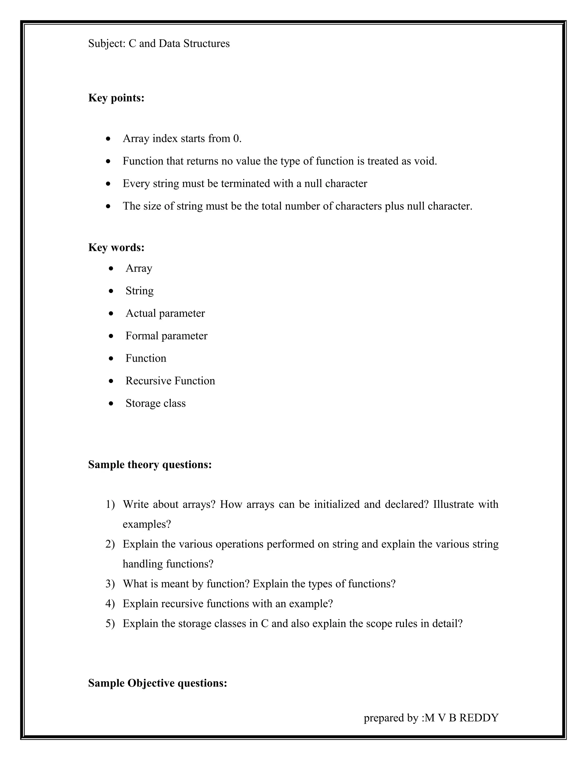 Subject: C and Data Structures 
Key points: 
· Array index starts from 0. 
· Function that returns no value the type of function is treated as void. 
· Every string must be terminated with a null character 
· The size of string must be the total number of characters plus null character. 
Key words: 
· Array 
· String 
· Actual parameter 
· Formal parameter 
· Function 
· Recursive Function 
· Storage class 
Sample theory questions: 
1) Write about arrays? How arrays can be initialized and declared? Illustrate with 
examples? 
2) Explain the various operations performed on string and explain the various string 
handling functions? 
3) What is meant by function? Explain the types of functions? 
4) Explain recursive functions with an example? 
5) Explain the storage classes in C and also explain the scope rules in detail? 
Sample Objective questions: 
prepared by :M V B REDDY 
 