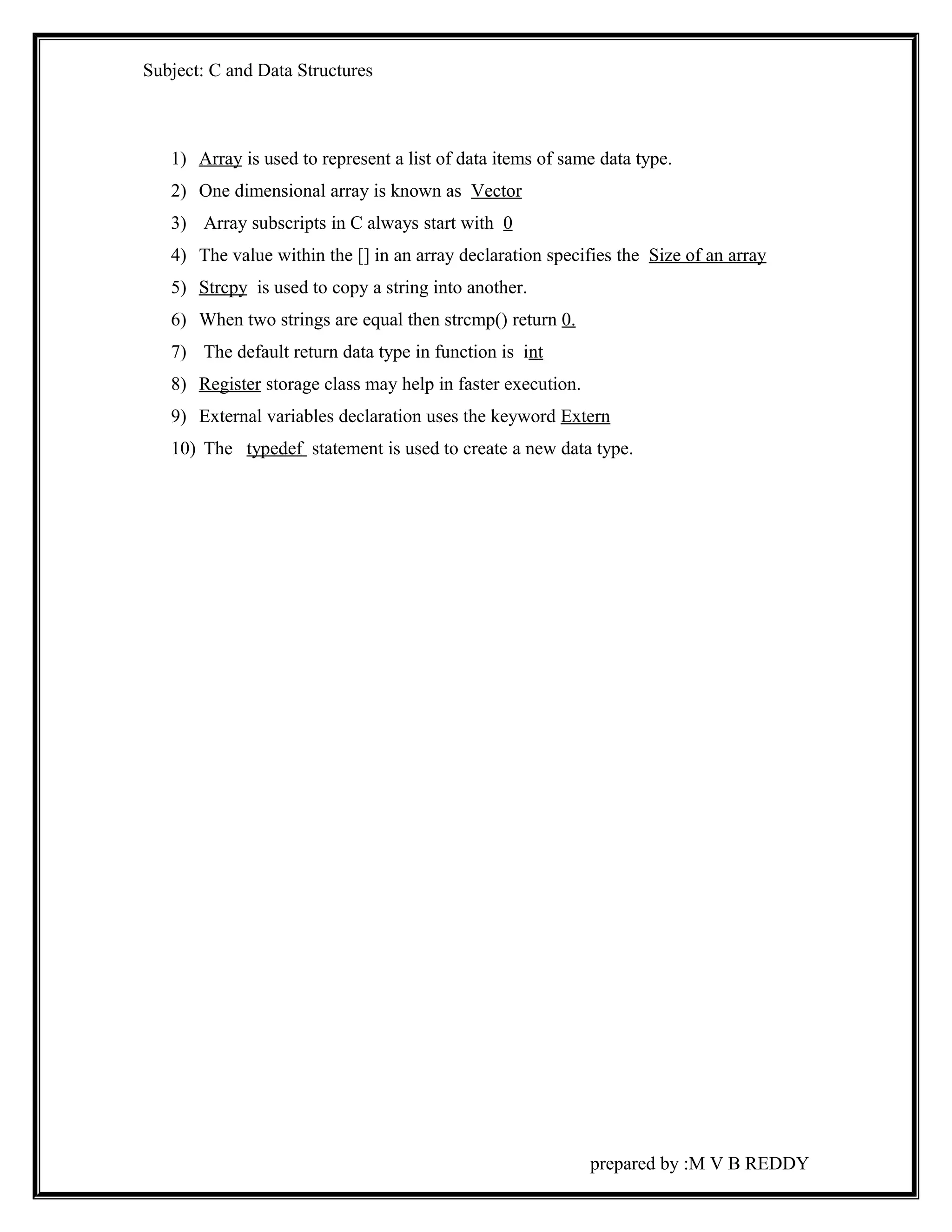 Subject: C and Data Structures 
1) Array is used to represent a list of data items of same data type. 
2) One dimensional array is known as Vector 
3) Array subscripts in C always start with 0 
4) The value within the [] in an array declaration specifies the Size of an array 
5) Strcpy is used to copy a string into another. 
6) When two strings are equal then strcmp() return 0. 
7) The default return data type in function is int 
8) Register storage class may help in faster execution. 
9) External variables declaration uses the keyword Extern 
10) The typedef statement is used to create a new data type. 
prepared by :M V B REDDY 
 