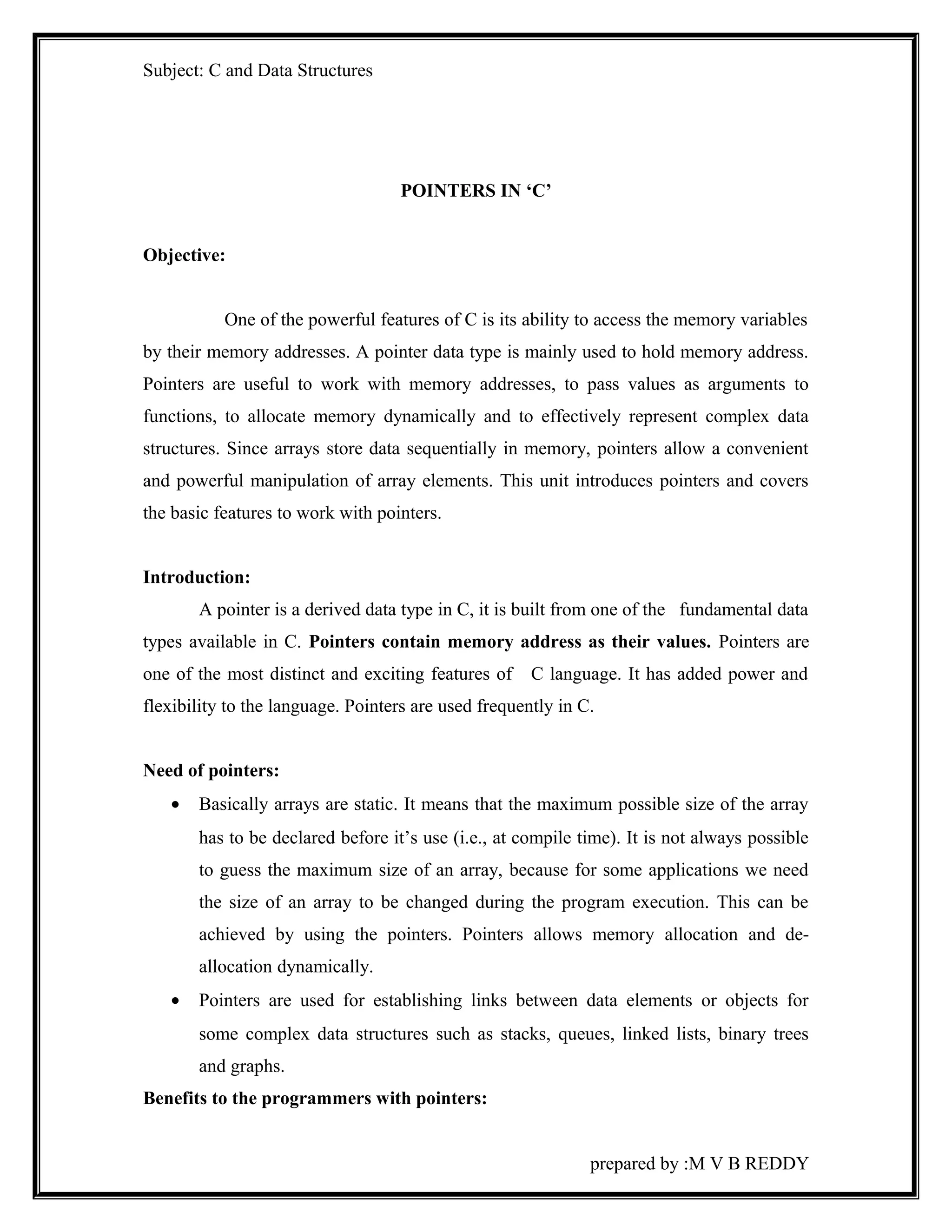 Subject: C and Data Structures 
POINTERS IN ‘C’ 
Objective: 
One of the powerful features of C is its ability to access the memory variables 
by their memory addresses. A pointer data type is mainly used to hold memory address. 
Pointers are useful to work with memory addresses, to pass values as arguments to 
functions, to allocate memory dynamically and to effectively represent complex data 
structures. Since arrays store data sequentially in memory, pointers allow a convenient 
and powerful manipulation of array elements. This unit introduces pointers and covers 
the basic features to work with pointers. 
Introduction: 
A pointer is a derived data type in C, it is built from one of the fundamental data 
types available in C. Pointers contain memory address as their values. Pointers are 
one of the most distinct and exciting features of C language. It has added power and 
flexibility to the language. Pointers are used frequently in C. 
Need of pointers: 
· Basically arrays are static. It means that the maximum possible size of the array 
has to be declared before it’s use (i.e., at compile time). It is not always possible 
to guess the maximum size of an array, because for some applications we need 
the size of an array to be changed during the program execution. This can be 
achieved by using the pointers. Pointers allows memory allocation and de-allocation 
dynamically. 
· Pointers are used for establishing links between data elements or objects for 
some complex data structures such as stacks, queues, linked lists, binary trees 
and graphs. 
Benefits to the programmers with pointers: 
prepared by :M V B REDDY 
 