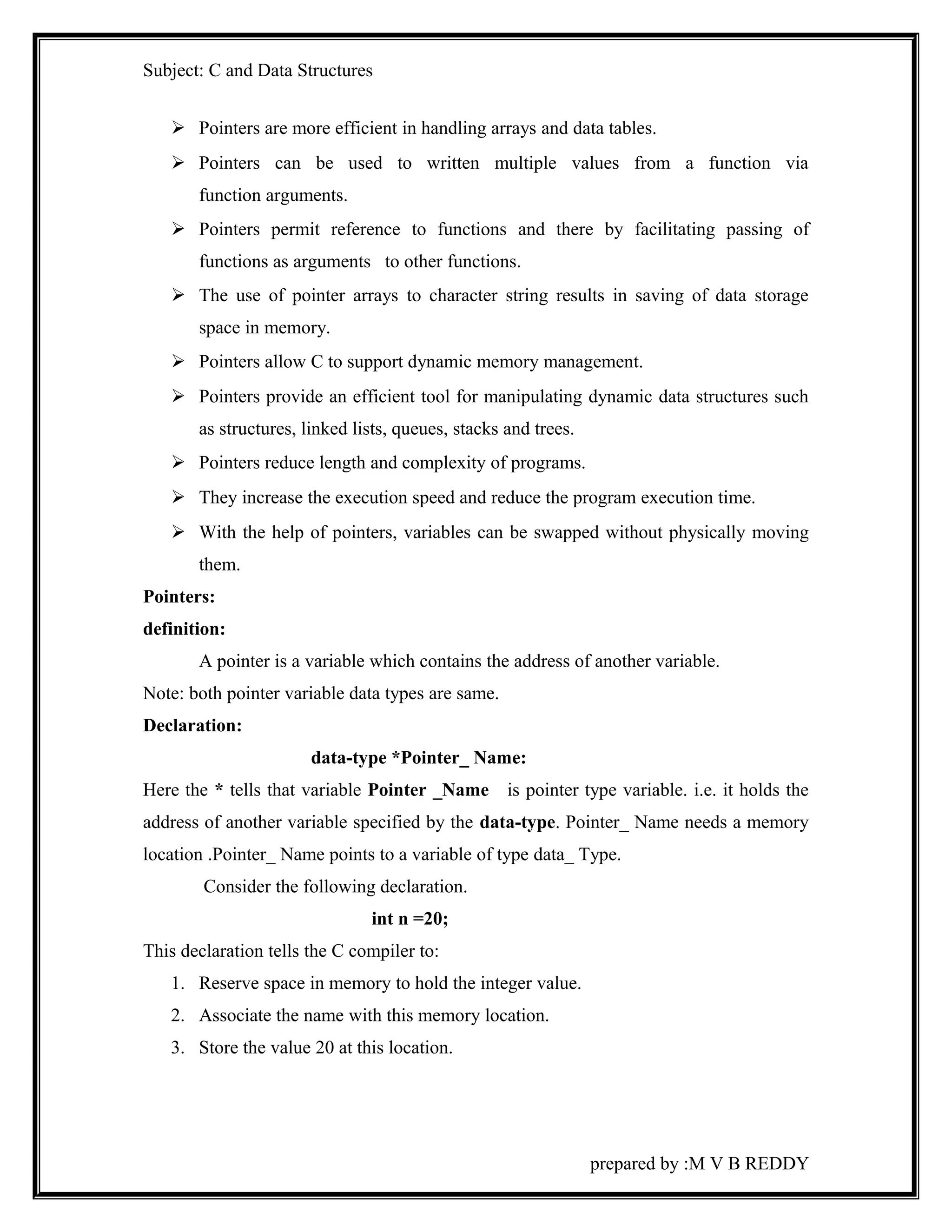 Subject: C and Data Structures 
 Pointers are more efficient in handling arrays and data tables. 
 Pointers can be used to written multiple values from a function via 
function arguments. 
 Pointers permit reference to functions and there by facilitating passing of 
functions as arguments to other functions. 
 The use of pointer arrays to character string results in saving of data storage 
space in memory. 
 Pointers allow C to support dynamic memory management. 
 Pointers provide an efficient tool for manipulating dynamic data structures such 
as structures, linked lists, queues, stacks and trees. 
 Pointers reduce length and complexity of programs. 
 They increase the execution speed and reduce the program execution time. 
 With the help of pointers, variables can be swapped without physically moving 
them. 
Pointers: 
definition: 
A pointer is a variable which contains the address of another variable. 
Note: both pointer variable data types are same. 
Declaration: 
data-type *Pointer_ Name: 
Here the * tells that variable Pointer _Name is pointer type variable. i.e. it holds the 
address of another variable specified by the data-type. Pointer_ Name needs a memory 
location .Pointer_ Name points to a variable of type data_ Type. 
Consider the following declaration. 
int n =20; 
This declaration tells the C compiler to: 
1. Reserve space in memory to hold the integer value. 
2. Associate the name with this memory location. 
3. Store the value 20 at this location. 
prepared by :M V B REDDY 
 