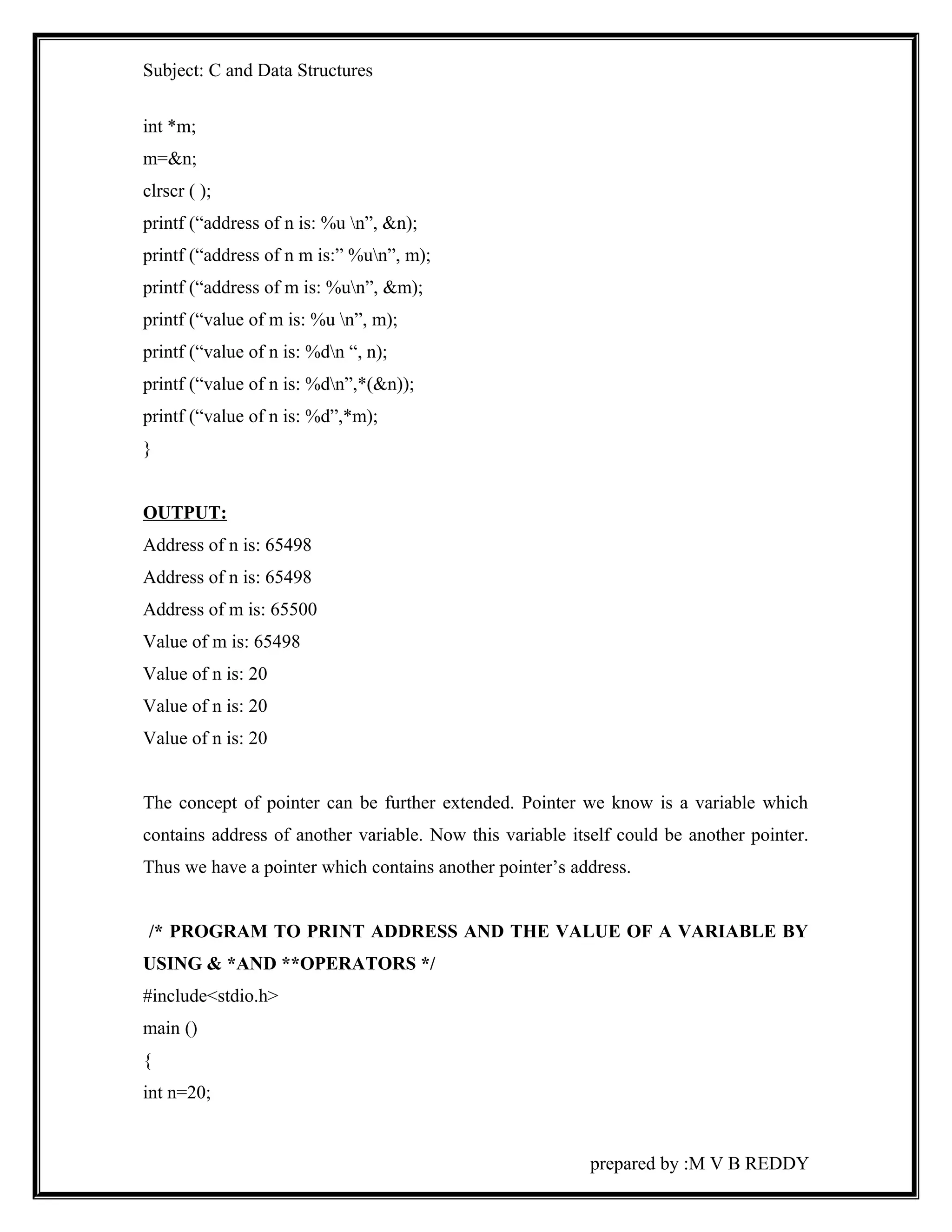Subject: C and Data Structures 
int *m; 
m=&n; 
clrscr ( ); 
printf (“address of n is: %u n”, &n); 
printf (“address of n m is:” %un”, m); 
printf (“address of m is: %un”, &m); 
printf (“value of m is: %u n”, m); 
printf (“value of n is: %dn “, n); 
printf (“value of n is: %dn”,*(&n)); 
printf (“value of n is: %d”,*m); 
} 
OUTPUT: 
Address of n is: 65498 
Address of n is: 65498 
Address of m is: 65500 
Value of m is: 65498 
Value of n is: 20 
Value of n is: 20 
Value of n is: 20 
The concept of pointer can be further extended. Pointer we know is a variable which 
contains address of another variable. Now this variable itself could be another pointer. 
Thus we have a pointer which contains another pointer’s address. 
/* PROGRAM TO PRINT ADDRESS AND THE VALUE OF A VARIABLE BY 
USING & *AND **OPERATORS */ 
#include<stdio.h> 
main () 
{ 
int n=20; 
prepared by :M V B REDDY 
 