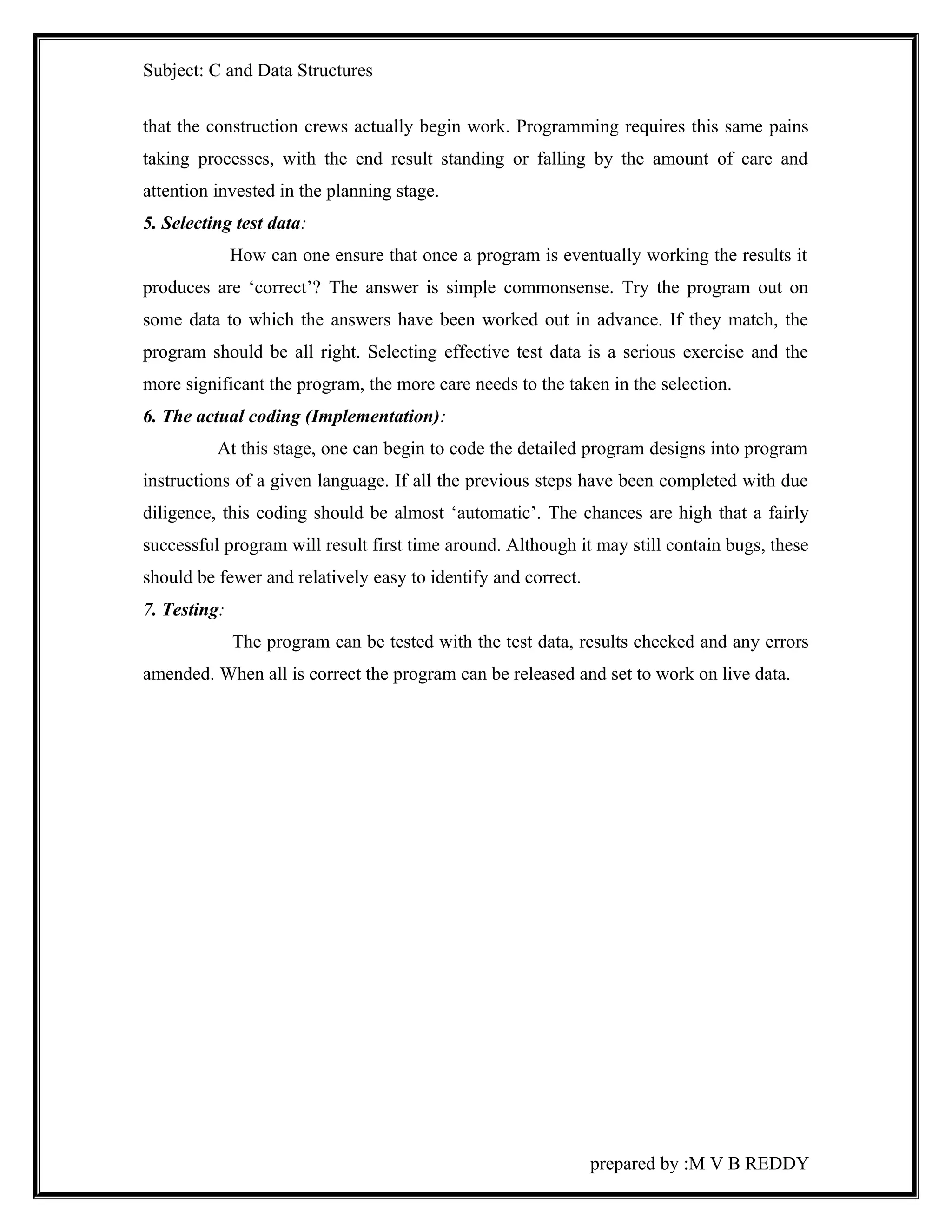 Subject: C and Data Structures 
that the construction crews actually begin work. Programming requires this same pains 
taking processes, with the end result standing or falling by the amount of care and 
attention invested in the planning stage. 
5. Selecting test data: 
How can one ensure that once a program is eventually working the results it 
produces are ‘correct’? The answer is simple commonsense. Try the program out on 
some data to which the answers have been worked out in advance. If they match, the 
program should be all right. Selecting effective test data is a serious exercise and the 
more significant the program, the more care needs to the taken in the selection. 
6. The actual coding (Implementation): 
At this stage, one can begin to code the detailed program designs into program 
instructions of a given language. If all the previous steps have been completed with due 
diligence, this coding should be almost ‘automatic’. The chances are high that a fairly 
successful program will result first time around. Although it may still contain bugs, these 
should be fewer and relatively easy to identify and correct. 
7. Testing: 
The program can be tested with the test data, results checked and any errors 
amended. When all is correct the program can be released and set to work on live data. 
prepared by :M V B REDDY 
 