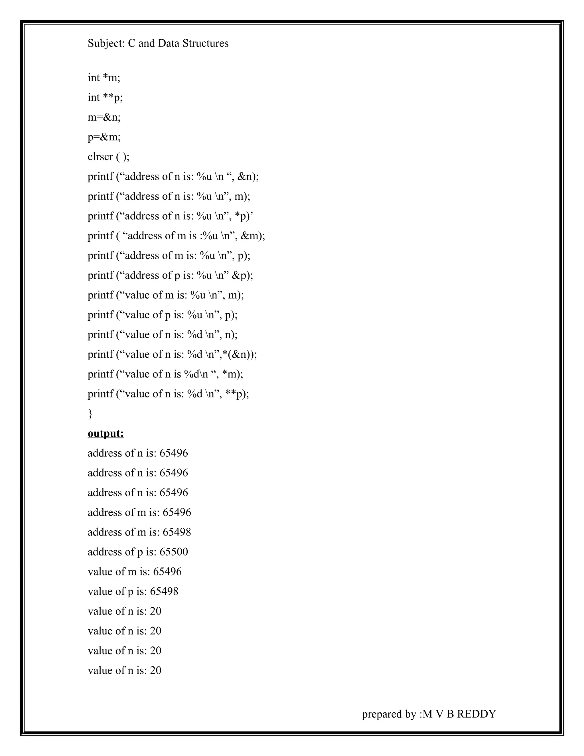 Subject: C and Data Structures 
int *m; 
int **p; 
m=&n; 
p=&m; 
clrscr ( ); 
printf (“address of n is: %u n “, &n); 
printf (“address of n is: %u n”, m); 
printf (“address of n is: %u n”, *p)’ 
printf ( “address of m is :%u n”, &m); 
printf (“address of m is: %u n”, p); 
printf (“address of p is: %u n” &p); 
printf (“value of m is: %u n”, m); 
printf (“value of p is: %u n”, p); 
printf (“value of n is: %d n”, n); 
printf (“value of n is: %d n”,*(&n)); 
printf (“value of n is %dn “, *m); 
printf (“value of n is: %d n”, **p); 
} 
output: 
address of n is: 65496 
address of n is: 65496 
address of n is: 65496 
address of m is: 65496 
address of m is: 65498 
address of p is: 65500 
value of m is: 65496 
value of p is: 65498 
value of n is: 20 
value of n is: 20 
value of n is: 20 
value of n is: 20 
prepared by :M V B REDDY 
 