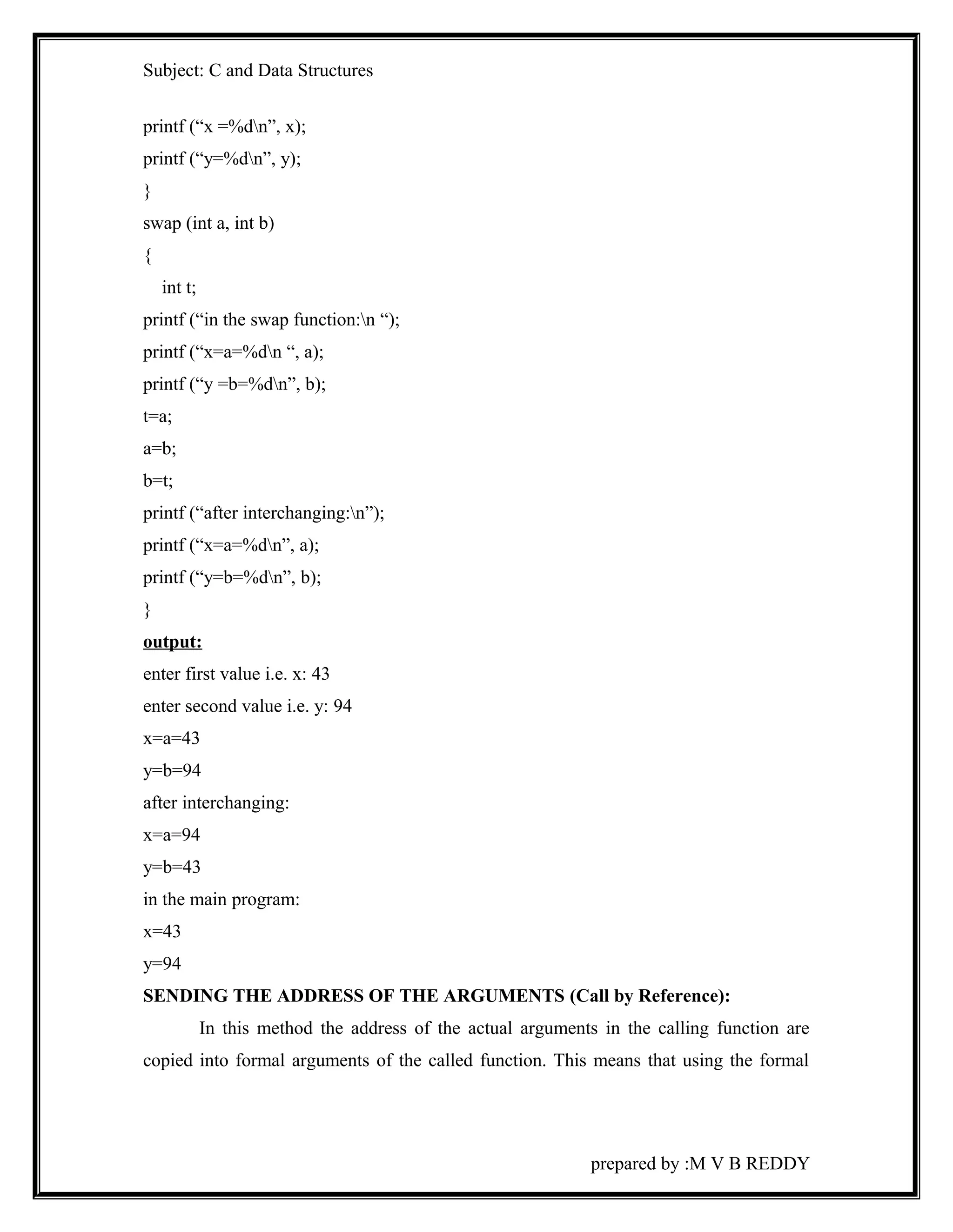 Subject: C and Data Structures 
printf (“x =%dn”, x); 
printf (“y=%dn”, y); 
} 
swap (int a, int b) 
{ 
int t; 
printf (“in the swap function:n “); 
printf (“x=a=%dn “, a); 
printf (“y =b=%dn”, b); 
t=a; 
a=b; 
b=t; 
printf (“after interchanging:n”); 
printf (“x=a=%dn”, a); 
printf (“y=b=%dn”, b); 
} 
output: 
enter first value i.e. x: 43 
enter second value i.e. y: 94 
x=a=43 
y=b=94 
after interchanging: 
x=a=94 
y=b=43 
in the main program: 
x=43 
y=94 
SENDING THE ADDRESS OF THE ARGUMENTS (Call by Reference): 
In this method the address of the actual arguments in the calling function are 
copied into formal arguments of the called function. This means that using the formal 
prepared by :M V B REDDY 
 