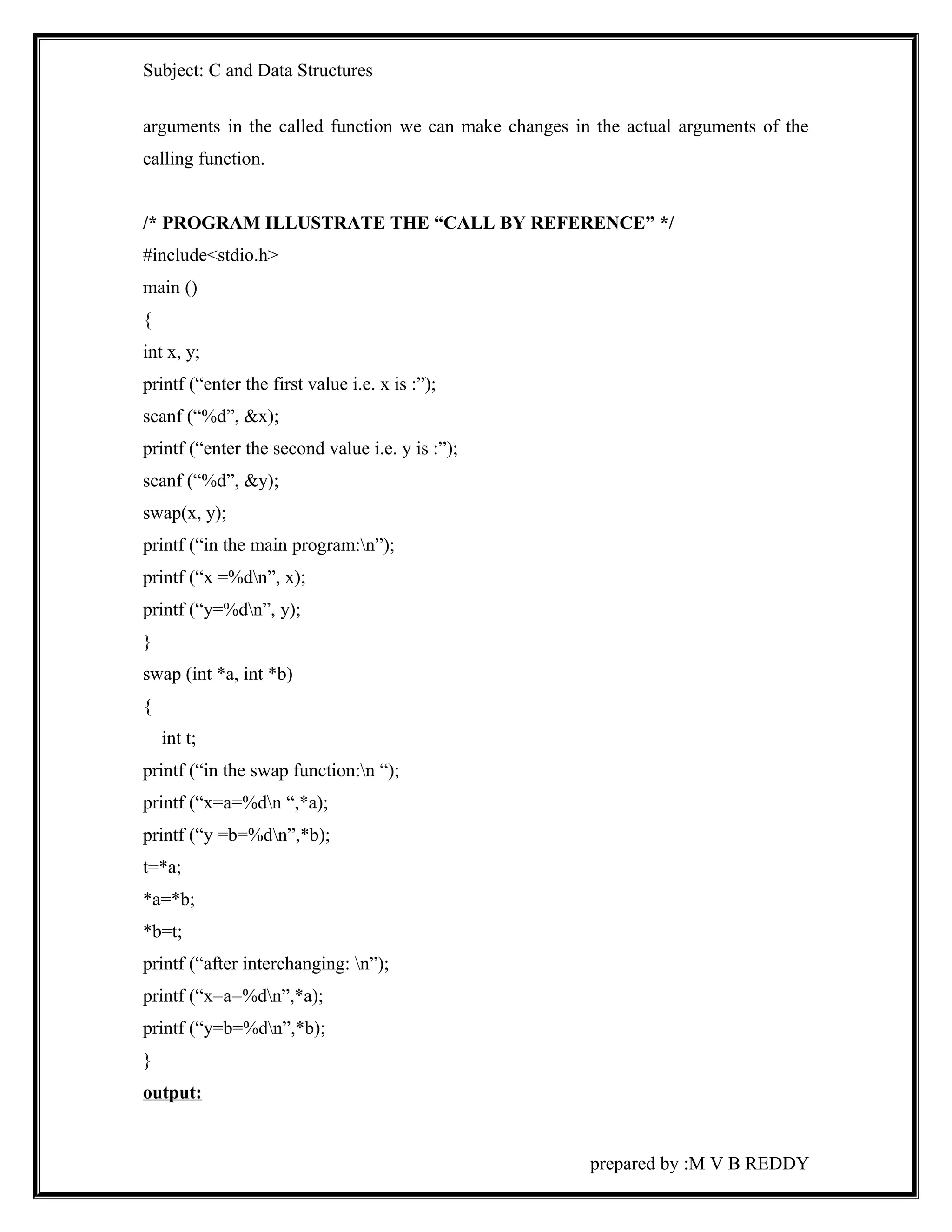 Subject: C and Data Structures 
arguments in the called function we can make changes in the actual arguments of the 
calling function. 
/* PROGRAM ILLUSTRATE THE “CALL BY REFERENCE” */ 
#include<stdio.h> 
main () 
{ 
int x, y; 
printf (“enter the first value i.e. x is :”); 
scanf (“%d”, &x); 
printf (“enter the second value i.e. y is :”); 
scanf (“%d”, &y); 
swap(x, y); 
printf (“in the main program:n”); 
printf (“x =%dn”, x); 
printf (“y=%dn”, y); 
} 
swap (int *a, int *b) 
{ 
int t; 
printf (“in the swap function:n “); 
printf (“x=a=%dn “,*a); 
printf (“y =b=%dn”,*b); 
t=*a; 
*a=*b; 
*b=t; 
printf (“after interchanging: n”); 
printf (“x=a=%dn”,*a); 
printf (“y=b=%dn”,*b); 
} 
output: 
prepared by :M V B REDDY 
 