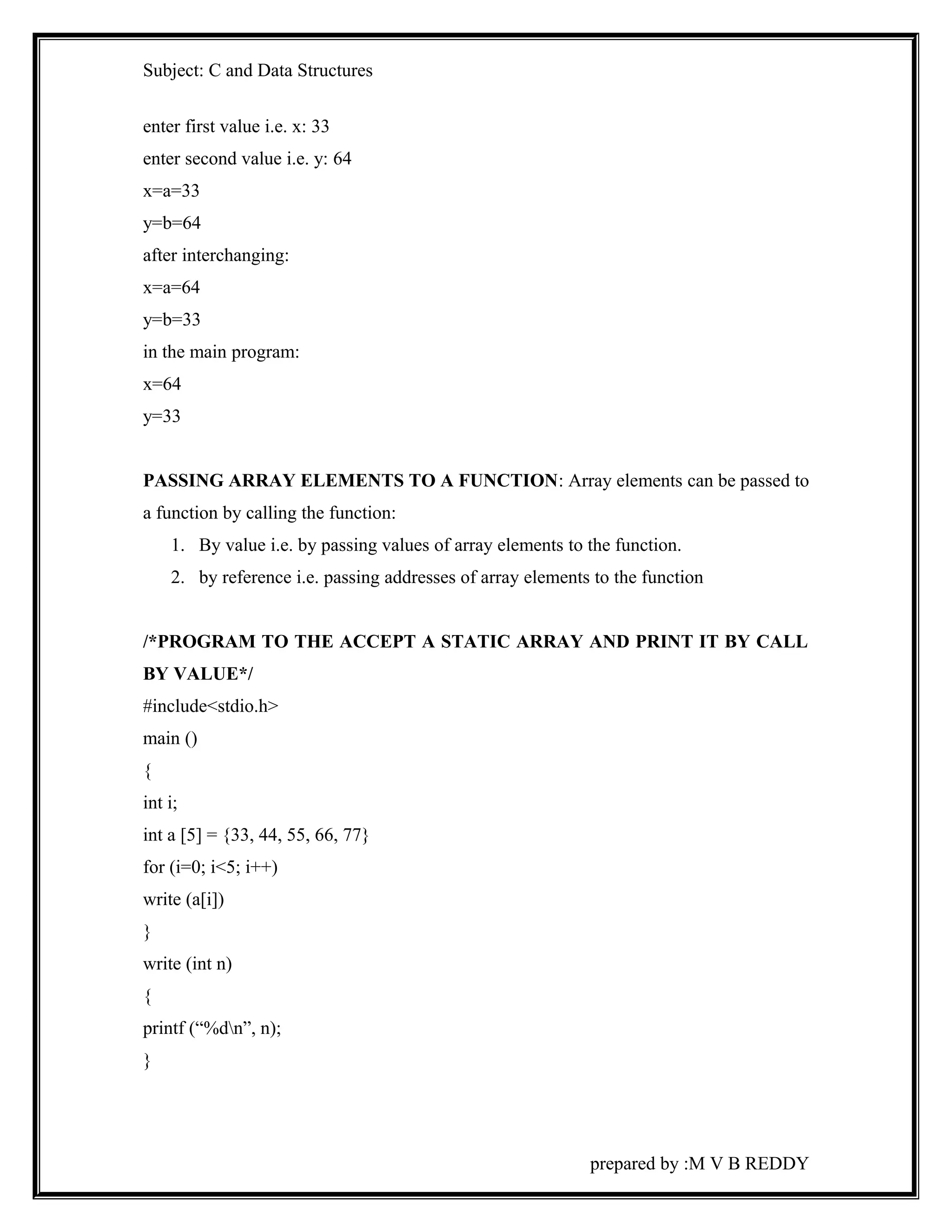 Subject: C and Data Structures 
enter first value i.e. x: 33 
enter second value i.e. y: 64 
x=a=33 
y=b=64 
after interchanging: 
x=a=64 
y=b=33 
in the main program: 
x=64 
y=33 
PASSING ARRAY ELEMENTS TO A FUNCTION: Array elements can be passed to 
a function by calling the function: 
1. By value i.e. by passing values of array elements to the function. 
2. by reference i.e. passing addresses of array elements to the function 
/*PROGRAM TO THE ACCEPT A STATIC ARRAY AND PRINT IT BY CALL 
BY VALUE*/ 
#include<stdio.h> 
main () 
{ 
int i; 
int a [5] = {33, 44, 55, 66, 77} 
for (i=0; i<5; i++) 
write (a[i]) 
} 
write (int n) 
{ 
printf (“%dn”, n); 
} 
prepared by :M V B REDDY 
 