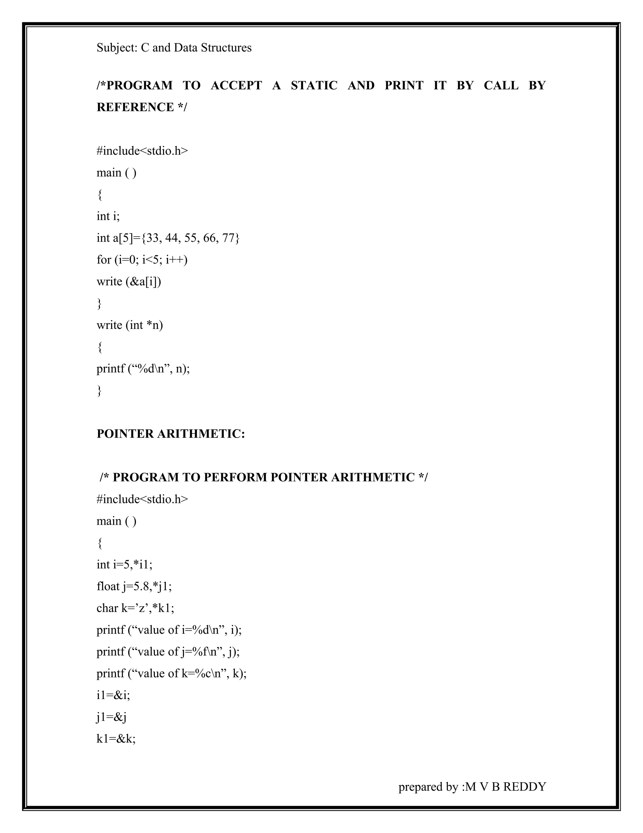 Subject: C and Data Structures 
/*PROGRAM TO ACCEPT A STATIC AND PRINT IT BY CALL BY 
REFERENCE */ 
#include<stdio.h> 
main ( ) 
{ 
int i; 
int a[5]={33, 44, 55, 66, 77} 
for (i=0; i<5; i++) 
write (&a[i]) 
} 
write (int *n) 
{ 
printf (“%dn”, n); 
} 
POINTER ARITHMETIC: 
/* PROGRAM TO PERFORM POINTER ARITHMETIC */ 
#include<stdio.h> 
main ( ) 
{ 
int i=5,*i1; 
float j=5.8,*j1; 
char k=’z’,*k1; 
printf (“value of i=%dn”, i); 
printf (“value of j=%fn”, j); 
printf (“value of k=%cn”, k); 
i1=&i; 
j1=&j 
k1=&k; 
prepared by :M V B REDDY 
 