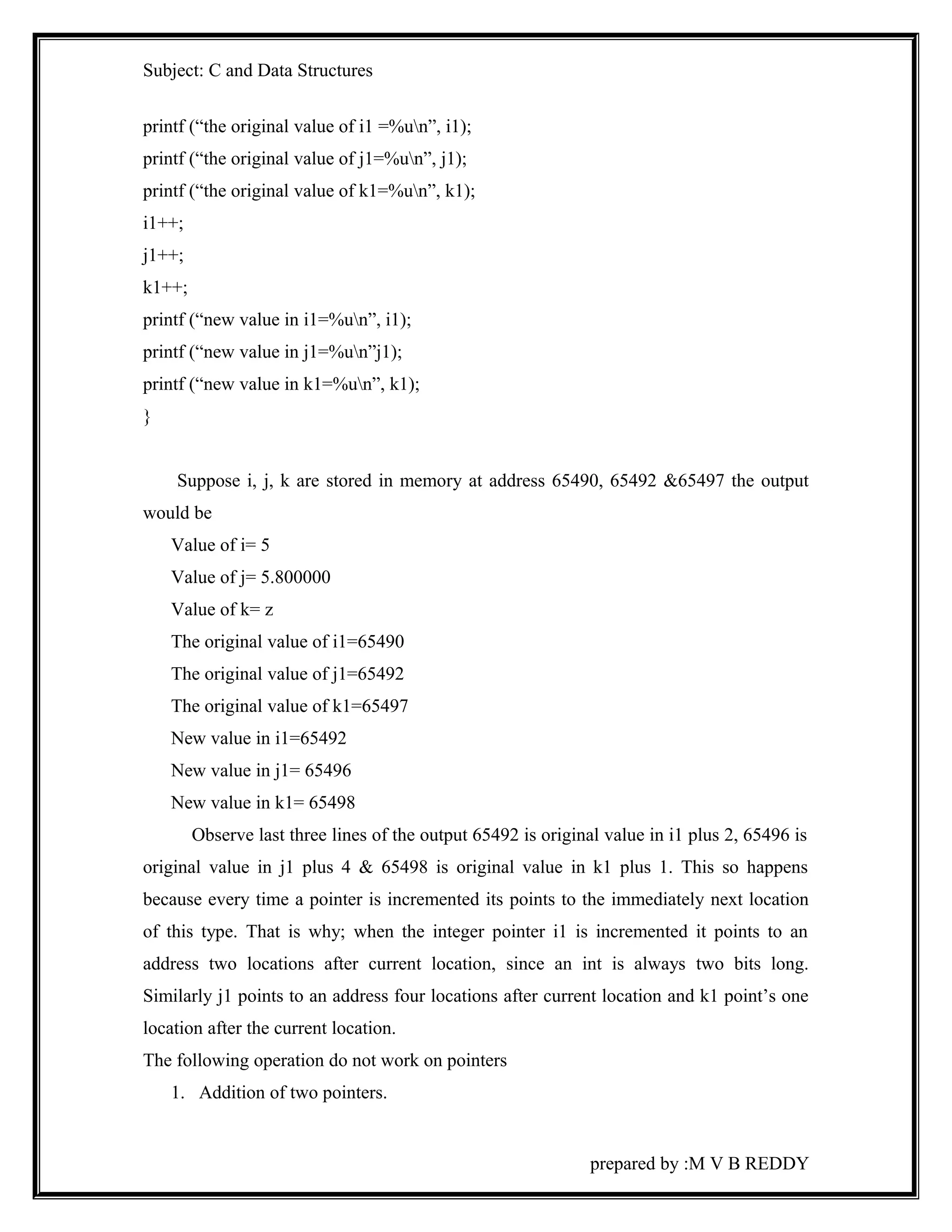 Subject: C and Data Structures 
printf (“the original value of i1 =%un”, i1); 
printf (“the original value of j1=%un”, j1); 
printf (“the original value of k1=%un”, k1); 
i1++; 
j1++; 
k1++; 
printf (“new value in i1=%un”, i1); 
printf (“new value in j1=%un”j1); 
printf (“new value in k1=%un”, k1); 
} 
Suppose i, j, k are stored in memory at address 65490, 65492 &65497 the output 
would be 
Value of i= 5 
Value of j= 5.800000 
Value of k= z 
The original value of i1=65490 
The original value of j1=65492 
The original value of k1=65497 
New value in i1=65492 
New value in j1= 65496 
New value in k1= 65498 
Observe last three lines of the output 65492 is original value in i1 plus 2, 65496 is 
original value in j1 plus 4 & 65498 is original value in k1 plus 1. This so happens 
because every time a pointer is incremented its points to the immediately next location 
of this type. That is why; when the integer pointer i1 is incremented it points to an 
address two locations after current location, since an int is always two bits long. 
Similarly j1 points to an address four locations after current location and k1 point’s one 
location after the current location. 
The following operation do not work on pointers 
1. Addition of two pointers. 
prepared by :M V B REDDY 
 