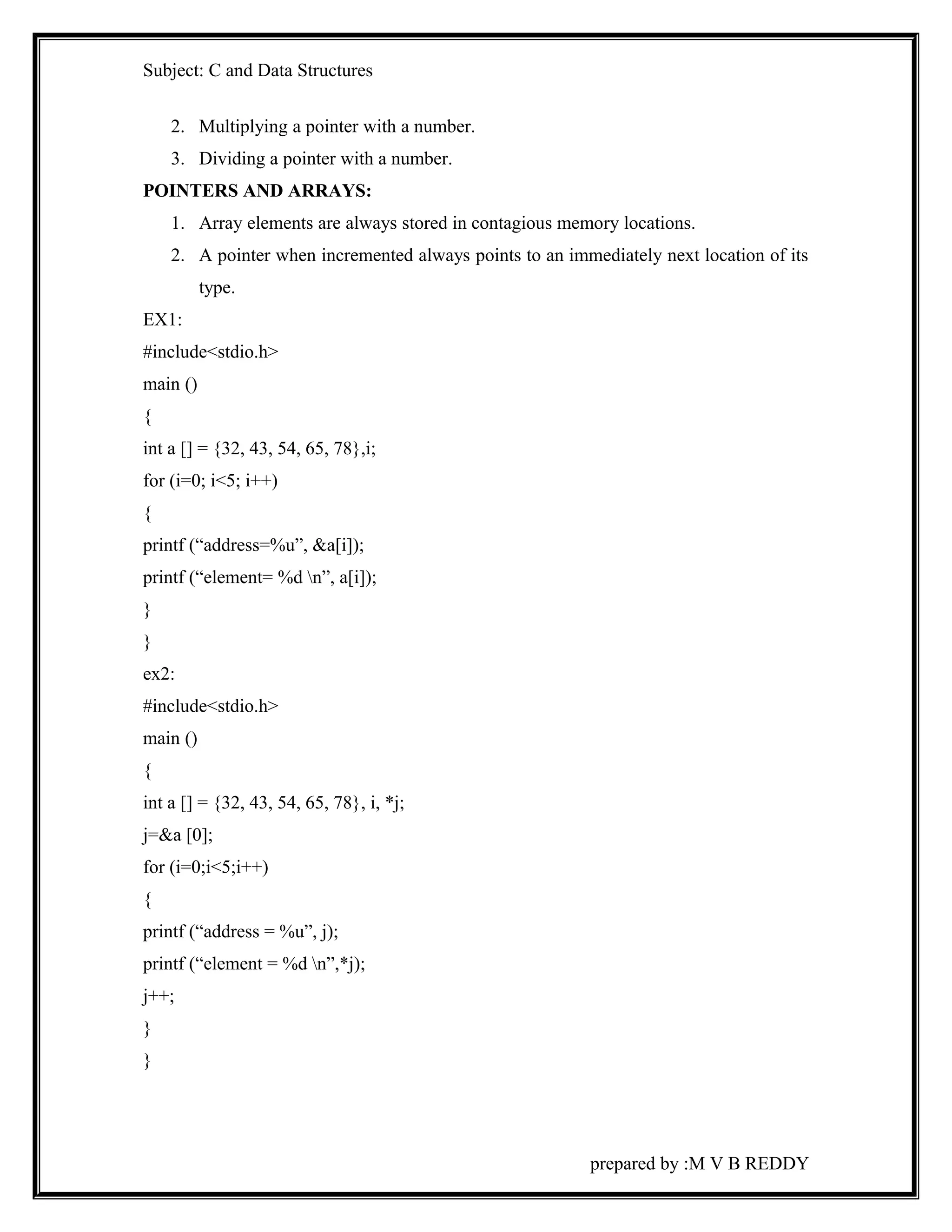 Subject: C and Data Structures 
2. Multiplying a pointer with a number. 
3. Dividing a pointer with a number. 
POINTERS AND ARRAYS: 
1. Array elements are always stored in contagious memory locations. 
2. A pointer when incremented always points to an immediately next location of its 
type. 
EX1: 
#include<stdio.h> 
main () 
{ 
int a [] = {32, 43, 54, 65, 78},i; 
for (i=0; i<5; i++) 
{ 
printf (“address=%u”, &a[i]); 
printf (“element= %d n”, a[i]); 
} 
} 
ex2: 
#include<stdio.h> 
main () 
{ 
int a [] = {32, 43, 54, 65, 78}, i, *j; 
j=&a [0]; 
for (i=0;i<5;i++) 
{ 
printf (“address = %u”, j); 
printf (“element = %d n”,*j); 
j++; 
} 
} 
prepared by :M V B REDDY 
 