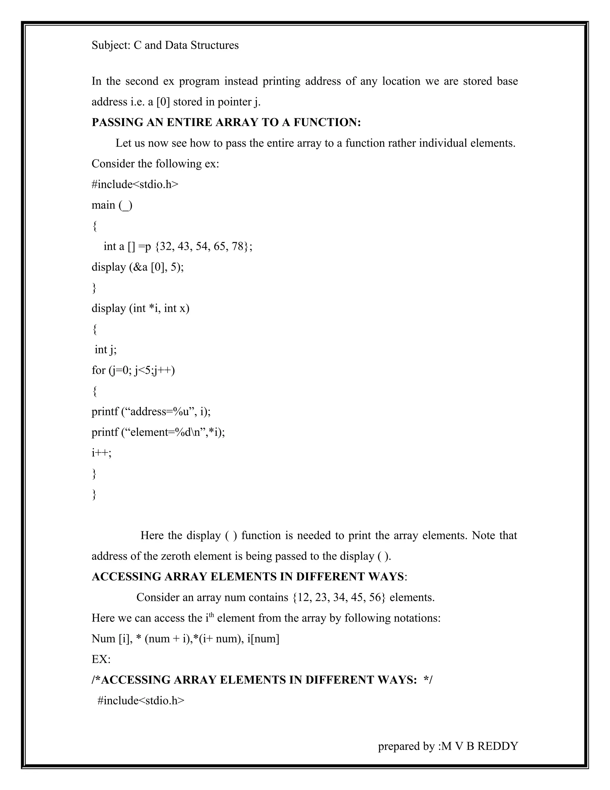 Subject: C and Data Structures 
In the second ex program instead printing address of any location we are stored base 
address i.e. a [0] stored in pointer j. 
PASSING AN ENTIRE ARRAY TO A FUNCTION: 
Let us now see how to pass the entire array to a function rather individual elements. 
Consider the following ex: 
#include<stdio.h> 
main (_) 
{ 
int a [] =p {32, 43, 54, 65, 78}; 
display (&a [0], 5); 
} 
display (int *i, int x) 
{ 
int j; 
for (j=0; j<5;j++) 
{ 
printf (“address=%u”, i); 
printf (“element=%dn”,*i); 
i++; 
} 
} 
Here the display ( ) function is needed to print the array elements. Note that 
address of the zeroth element is being passed to the display ( ). 
ACCESSING ARRAY ELEMENTS IN DIFFERENT WAYS: 
Consider an array num contains {12, 23, 34, 45, 56} elements. 
Here we can access the ith element from the array by following notations: 
Num [i], * (num + i),*(i+ num), i[num] 
EX: 
/*ACCESSING ARRAY ELEMENTS IN DIFFERENT WAYS: */ 
#include<stdio.h> 
prepared by :M V B REDDY 
 