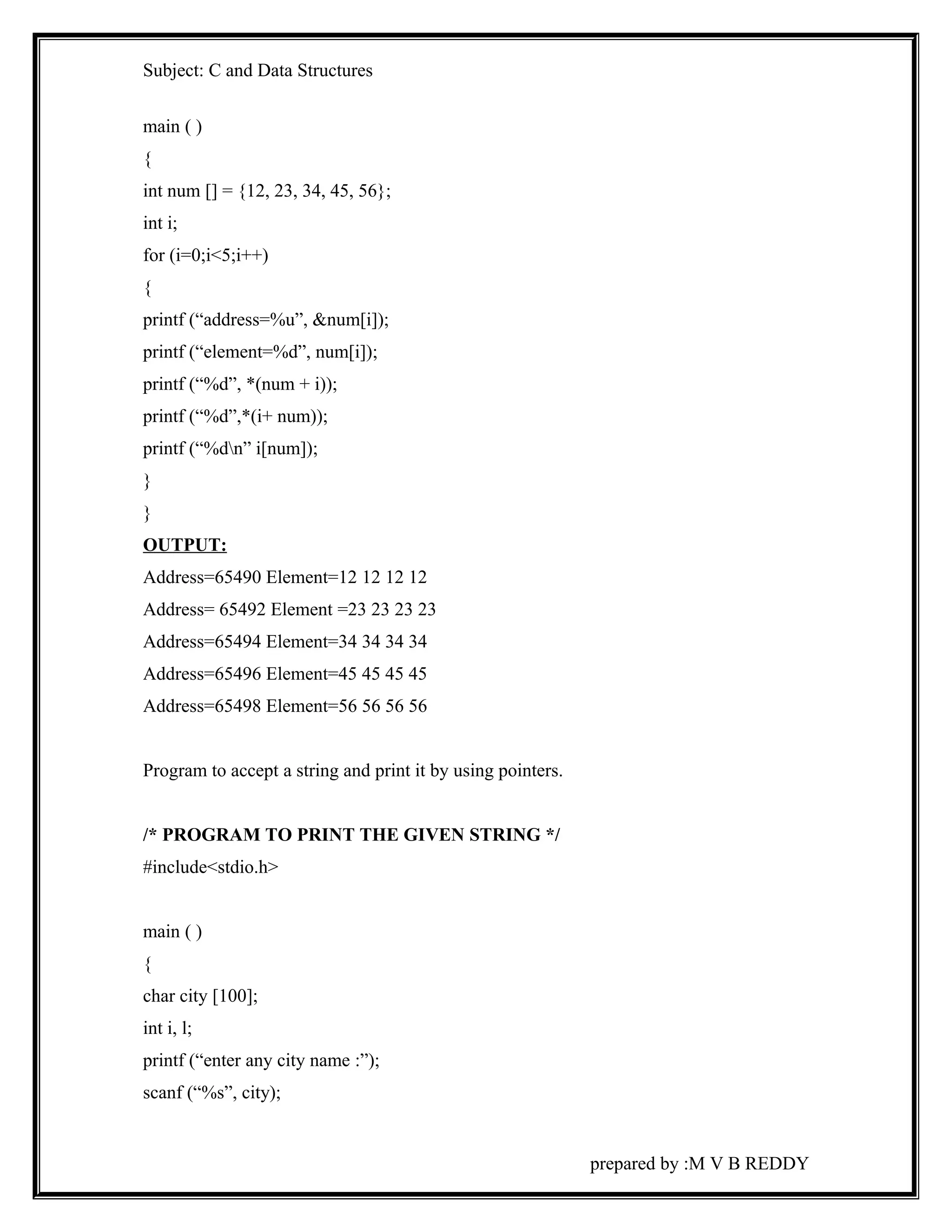 Subject: C and Data Structures 
main ( ) 
{ 
int num [] = {12, 23, 34, 45, 56}; 
int i; 
for (i=0;i<5;i++) 
{ 
printf (“address=%u”, &num[i]); 
printf (“element=%d”, num[i]); 
printf (“%d”, *(num + i)); 
printf (“%d”,*(i+ num)); 
printf (“%dn” i[num]); 
} 
} 
OUTPUT: 
Address=65490 Element=12 12 12 12 
Address= 65492 Element =23 23 23 23 
Address=65494 Element=34 34 34 34 
Address=65496 Element=45 45 45 45 
Address=65498 Element=56 56 56 56 
Program to accept a string and print it by using pointers. 
/* PROGRAM TO PRINT THE GIVEN STRING */ 
#include<stdio.h> 
main ( ) 
{ 
char city [100]; 
int i, l; 
printf (“enter any city name :”); 
scanf (“%s”, city); 
prepared by :M V B REDDY 
 