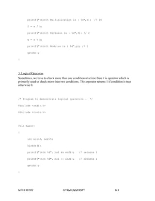 printf("nnt Multiplication is : %d",e); // 10 
f = a / b; 
printf("nnt Division is : %d",f); // 2 
g = a % b; 
printf("nnt Modulus is : %d",g); // 1 
getch(); 
} 
3. Logical Operators 
Sometimes, we have to check more than one condition at a time then it is operator which is 
primarily used to check more than two conditions. This operator returns 1 if condition is true 
otherwise 0. 
/* Program to demonstrate logical operators . */ 
#include <stdio.h> 
#include <conio.h> 
void main() 
{ 
int no1=2, no2=5; 
clrscr(); 
printf("nn %d",(no1 && no2)); // returns 1 
printf("nn %d",(no1 || no2)); // returns 1 
getch(); 
} 
M V B REDDY GITAM UNIVERSITY BLR 
 