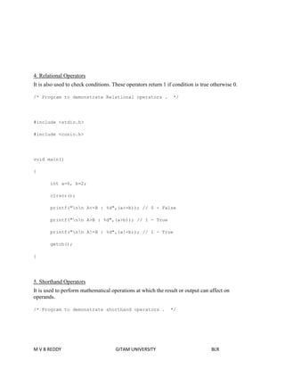 4. Relational Operators 
It is also used to check conditions. These operators return 1 if condition is true otherwise 0. 
/* Program to demonstrate Relational operators . */ 
#include <stdio.h> 
#include <conio.h> 
void main() 
{ 
int a=6, b=2; 
clrscr(); 
printf("nn A<=B : %d",(a<=b)); // 0 - False 
printf("nn A>B : %d",(a>b)); // 1 - True 
printf("nn A!=B : %d",(a!=b)); // 1 - True 
getch(); 
} 
5. Shorthand Operators 
It is used to perform mathematical operations at which the result or output can affect on 
operands. 
/* Program to demonstrate shorthand operators . */ 
M V B REDDY GITAM UNIVERSITY BLR 
 