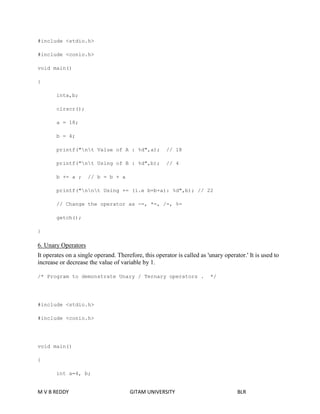 #include <stdio.h> 
#include <conio.h> 
void main() 
{ 
inta,b; 
clrscr(); 
a = 18; 
b = 4; 
printf("nt Value of A : %d",a); // 18 
printf("nt Using of B : %d",b); // 4 
b += a ; // b = b + a 
printf("nnt Using += (i.e b=b+a): %d",b); // 22 
// Change the operator as -=, *=, /=, %= 
getch(); 
} 
6. Unary Operators 
It operates on a single operand. Therefore, this operator is called as 'unary operator.' It is used to 
increase or decrease the value of variable by 1. 
/* Program to demonstrate Unary / Ternary operators . */ 
#include <stdio.h> 
#include <conio.h> 
void main() 
{ 
int a=4, b; 
M V B REDDY GITAM UNIVERSITY BLR 
 
