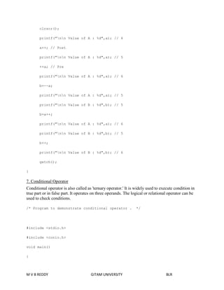 clrscr(); 
printf("nn Value of A : %d",a); // 4 
a++; // Post 
printf("nn Value of A : %d",a); // 5 
++a; // Pre 
printf("nn Value of A : %d",a); // 6 
b=--a; 
printf("nn Value of A : %d",a); // 5 
printf("nn Value of B : %d",b); // 5 
b=a++; 
printf("nn Value of A : %d",a); // 6 
printf("nn Value of B : %d",b); // 5 
b++; 
printf("nn Value of B : %d",b); // 6 
getch(); 
} 
7. Conditional Operator 
Conditional operator is also called as 'ternary operator.' It is widely used to execute condition in 
true part or in false part. It operates on three operands. The logical or relational operator can be 
used to check conditions. 
/* Program to demonstrate conditional operator . */ 
#include <stdio.h> 
#include <conio.h> 
void main() 
{ 
M V B REDDY GITAM UNIVERSITY BLR 
 