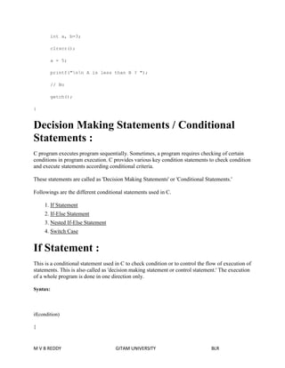 int a, b=3; 
clrscr(); 
a = 5; 
printf("nn A is less than B ? "); 
// No 
getch(); 
} 
Decision Making Statements / Conditional 
Statements : 
C program executes program sequentially. Sometimes, a program requires checking of certain 
conditions in program execution. C provides various key condition statements to check condition 
and execute statements according conditional criteria. 
These statements are called as 'Decision Making Statements' or 'Conditional Statements.' 
Followings are the different conditional statements used in C. 
1. If Statement 
2. If-Else Statement 
3. Nested If-Else Statement 
4. Switch Case 
If Statement : 
This is a conditional statement used in C to check condition or to control the flow of execution of 
statements. This is also called as 'decision making statement or control statement.' The execution 
of a whole program is done in one direction only. 
Syntax: 
if(condition) 
{ 
M V B REDDY GITAM UNIVERSITY BLR 
 