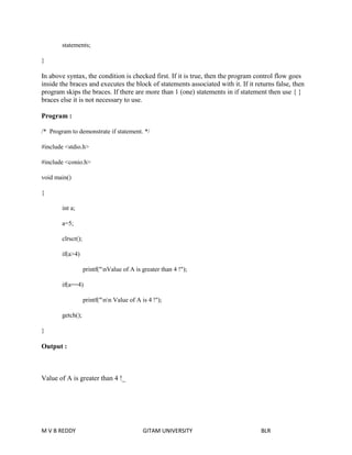 statements; 
} 
In above syntax, the condition is checked first. If it is true, then the program control flow goes 
inside the braces and executes the block of statements associated with it. If it returns false, then 
program skips the braces. If there are more than 1 (one) statements in if statement then use { } 
braces else it is not necessary to use. 
Program : 
/* Program to demonstrate if statement. */ 
#include <stdio.h> 
#include <conio.h> 
void main() 
{ 
int a; 
a=5; 
clrscr(); 
if(a>4) 
printf("nValue of A is greater than 4 !"); 
if(a==4) 
printf("nn Value of A is 4 !"); 
getch(); 
} 
Output : 
Value of A is greater than 4 !_ 
M V B REDDY GITAM UNIVERSITY BLR 
 