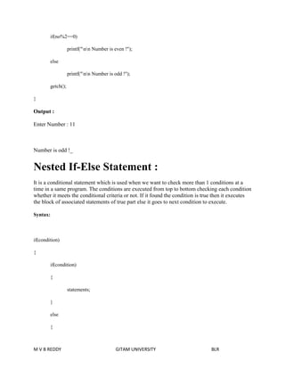 if(no%2==0) 
printf("nn Number is even !"); 
else 
printf("nn Number is odd !"); 
getch(); 
} 
Output : 
Enter Number : 11 
Number is odd !_ 
Nested If-Else Statement : 
It is a conditional statement which is used when we want to check more than 1 conditions at a 
time in a same program. The conditions are executed from top to bottom checking each condition 
whether it meets the conditional criteria or not. If it found the condition is true then it executes 
the block of associated statements of true part else it goes to next condition to execute. 
Syntax: 
if(condition) 
{ 
if(condition) 
{ 
statements; 
} 
else 
{ 
M V B REDDY GITAM UNIVERSITY BLR 
 
