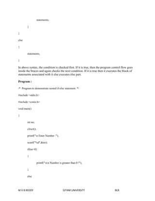 statements; 
} 
} 
else 
{ 
statements; 
} 
In above syntax, the condition is checked first. If it is true, then the program control flow goes 
inside the braces and again checks the next condition. If it is true then it executes the block of 
statements associated with it else executes else part. 
Program : 
/* Program to demonstrate nested if-else statement. */ 
#include <stdio.h> 
#include <conio.h> 
void main() 
{ 
int no; 
clrscr(); 
printf("n Enter Number :"); 
scanf("%d",&no); 
if(no>0) 
{ 
printf("nn Number is greater than 0 !"); 
} 
else 
M V B REDDY GITAM UNIVERSITY BLR 
 
