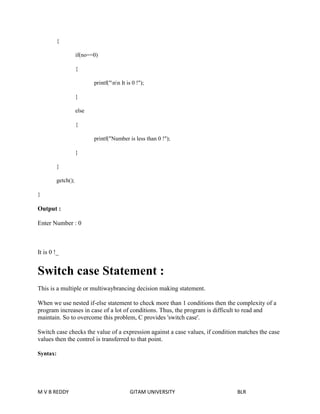 { 
if(no==0) 
{ 
printf("nn It is 0 !"); 
} 
else 
{ 
printf("Number is less than 0 !"); 
} 
} 
getch(); 
} 
Output : 
Enter Number : 0 
It is 0 !_ 
Switch case Statement : 
This is a multiple or multiwaybrancing decision making statement. 
When we use nested if-else statement to check more than 1 conditions then the complexity of a 
program increases in case of a lot of conditions. Thus, the program is difficult to read and 
maintain. So to overcome this problem, C provides 'switch case'. 
Switch case checks the value of a expression against a case values, if condition matches the case 
values then the control is transferred to that point. 
Syntax: 
M V B REDDY GITAM UNIVERSITY BLR 
 