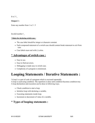 It is 3 !_ 
Output 2 : 
Enter any number from 1 to 3 : 5 
Invalid number !_ 
* Rules for declaring switch case : 
 The case label should be integer or character constant. 
 Each compound statement of a switch case should contain break statement to exit from 
case. 
 Case labels must end with (:) colon. 
* Advantages of switch case : 
 Easy to use. 
 Easy to find out errors. 
 Debugging is made easy in switch case. 
 Complexity of a program is minimized. 
Looping Statements / Iterative Statements : 
'A loop' is a part of code of a program which is executed repeatedly. 
A loop is used using condition. The repetition is done until condition becomes condition true. 
A loop declaration and execution can be done in following ways. 
 Check condition to start a loop 
 Initialize loop with declaring a variable. 
 Executing statements inside loop. 
 Increment or decrement of value of a variable. 
* Types of looping statements : 
M V B REDDY GITAM UNIVERSITY BLR 
 
