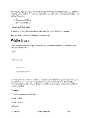 Basically, the types of looping statements depends on the condition checking mode. Condition 
checking can be made in two ways as : Before loop and after loop. So, there are 2(two) types of 
looping statements. 
 Entry controlled loop 
 Exit controlled loop 
1. Entry controlled loop : 
In such type of loop, the test condition is checked first before the loop is executed. 
Some common examples of this looping statements are :. 
While loop : 
This is an entry controlled looping statement. It is used to repeat a block of statements until 
condition becomes true. 
Syntax: 
while(condition) 
{ 
statements; 
increment/decrement; 
} 
In above syntax, the condition is checked first. If it is true, then the program control flow goes 
inside the loop and executes the block of statements associated with it. At the end of loop 
increment or decrement is done to change in variable value. This process continues until test 
condition satisfies. 
Program : 
/* Program to demonstrate while loop. */ 
#include <stdio.h> 
#include <conio.h> 
void main() 
M V B REDDY GITAM UNIVERSITY BLR 
 