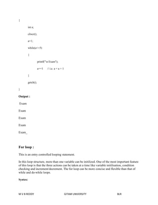 { 
int a; 
clrscr(); 
a=1; 
while(a<=5) 
{ 
printf("n Exam"); 
a+=1 // i.e. a = a + 1 
} 
getch(); 
} 
Output : 
Exam 
Exam 
Exam 
Exam 
Exam_ 
For loop : 
This is an entry controlled looping statement. 
In this loop structure, more than one variable can be initilized. One of the most important feature 
of this loop is that the three actions can be taken at a time like variable initilisation, condition 
checking and increment/decrement. The for loop can be more concise and flexible than that of 
while and do-while loops. 
Syntax: 
M V B REDDY GITAM UNIVERSITY BLR 
 