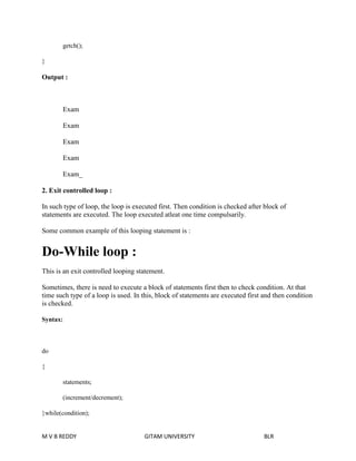 getch(); 
} 
Output : 
Exam 
Exam 
Exam 
Exam 
Exam_ 
2. Exit controlled loop : 
In such type of loop, the loop is executed first. Then condition is checked after block of 
statements are executed. The loop executed atleat one time compulsarily. 
Some common example of this looping statement is : 
Do-While loop : 
This is an exit controlled looping statement. 
Sometimes, there is need to execute a block of statements first then to check condition. At that 
time such type of a loop is used. In this, block of statements are executed first and then condition 
is checked. 
Syntax: 
do 
{ 
statements; 
(increment/decrement); 
}while(condition); 
M V B REDDY GITAM UNIVERSITY BLR 
 