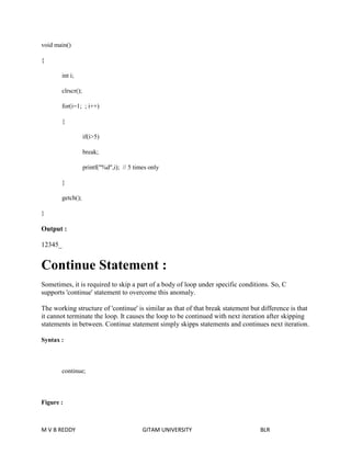 void main() 
{ 
int i; 
clrscr(); 
for(i=1; ; i++) 
{ 
if(i>5) 
break; 
printf("%d",i); // 5 times only 
} 
getch(); 
} 
Output : 
12345_ 
Continue Statement : 
Sometimes, it is required to skip a part of a body of loop under specific conditions. So, C 
supports 'continue' statement to overcome this anomaly. 
The working structure of 'continue' is similar as that of that break statement but difference is that 
it cannot terminate the loop. It causes the loop to be continued with next iteration after skipping 
statements in between. Continue statement simply skipps statements and continues next iteration. 
Syntax : 
continue; 
Figure : 
M V B REDDY GITAM UNIVERSITY BLR 
 