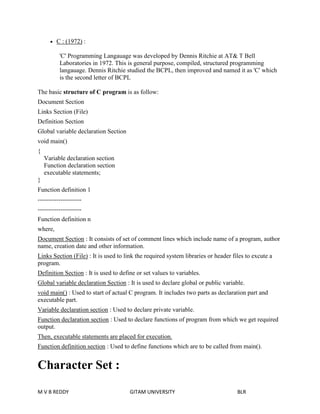  C : (1972) : 
'C' Programming Langauage was developed by Dennis Ritchie at AT& T Bell 
Laboratories in 1972. This is general purpose, compiled, structured programming 
langauage. Dennis Ritchie studied the BCPL, then improved and named it as 'C' which 
is the second letter of BCPL 
The basic structure of C program is as follow: 
Document Section 
Links Section (File) 
Definition Section 
Global variable declaration Section 
void main() 
{ 
Variable declaration section 
Function declaration section 
executable statements; 
} 
Function definition 1 
--------------------- 
--------------------- 
Function definition n 
where, 
Document Section : It consists of set of comment lines which include name of a program, author 
name, creation date and other information. 
Links Section (File) : It is used to link the required system libraries or header files to excute a 
program. 
Definition Section : It is used to define or set values to variables. 
Global variable declaration Section : It is used to declare global or public variable. 
void main() : Used to start of actual C program. It includes two parts as declaration part and 
executable part. 
Variable declaration section : Used to declare private variable. 
Function declaration section : Used to declare functions of program from which we get required 
output. 
Then, executable statements are placed for execution. 
Function definition section : Used to define functions which are to be called from main(). 
Character Set : 
M V B REDDY GITAM UNIVERSITY BLR 
 