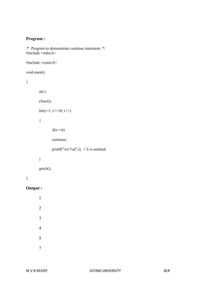 Program : 
/* Program to demonstrate continue statement. */ 
#include <stdio.h> 
#include <conio.h> 
void main() 
{ 
int i; 
clrscr(); 
for(i=1; i<=10; i++) 
{ 
if(i==6) 
continue; 
printf("nt %d",i); // 6 is omitted 
} 
getch(); 
} 
Output : 
1 
2 
3 
4 
5 
7 
M V B REDDY GITAM UNIVERSITY BLR 
 