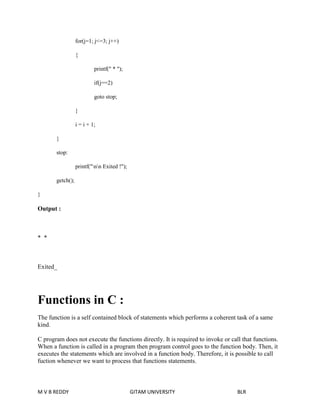 for(j=1; j<=3; j++) 
{ 
printf(" * "); 
if(j==2) 
goto stop; 
} 
i = i + 1; 
} 
stop: 
printf("nn Exited !"); 
getch(); 
} 
Output : 
* * 
Exited_ 
Functions in C : 
The function is a self contained block of statements which performs a coherent task of a same 
kind. 
C program does not execute the functions directly. It is required to invoke or call that functions. 
When a function is called in a program then program control goes to the function body. Then, it 
executes the statements which are involved in a function body. Therefore, it is possible to call 
fuction whenever we want to process that functions statements. 
M V B REDDY GITAM UNIVERSITY BLR 
 