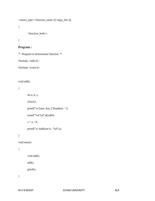 <return_type><function_name>([<argu_list>]); 
{ 
<function_body>; 
} 
Program : 
/* Program to demonstrate function. */ 
#include <stdio.h> 
#include <conio.h> 
void add() 
{ 
int a, b, c; 
clrscr(); 
printf("n Enter Any 2 Numbers : "); 
scanf("%d %d",&a,&b); 
c = a + b; 
printf("n Addition is : %d",c); 
} 
void main() 
{ 
void add(); 
add(); 
getch(); 
} 
M V B REDDY GITAM UNIVERSITY BLR 
 