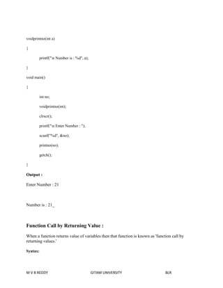 voidprintno(int a) 
{ 
printf("n Number is : %d", a); 
} 
void main() 
{ 
int no; 
voidprintno(int); 
clrscr(); 
printf("n Enter Number : "); 
scanf("%d", &no); 
printno(no); 
getch(); 
} 
Output : 
Enter Number : 21 
Number is : 21_ 
Function Call by Returning Value : 
When a function returns value of variables then that function is known as 'function call by 
returning values.' 
Syntax: 
M V B REDDY GITAM UNIVERSITY BLR 
 
