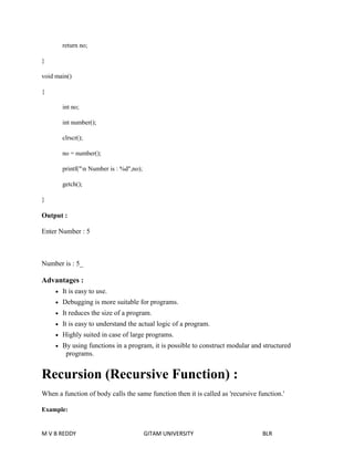 return no; 
} 
void main() 
{ 
int no; 
int number(); 
clrscr(); 
no = number(); 
printf("n Number is : %d",no); 
getch(); 
} 
Output : 
Enter Number : 5 
Number is : 5_ 
Advantages : 
 It is easy to use. 
 Debugging is more suitable for programs. 
 It reduces the size of a program. 
 It is easy to understand the actual logic of a program. 
 Highly suited in case of large programs. 
 By using functions in a program, it is possible to construct modular and structured 
programs. 
Recursion (Recursive Function) : 
When a function of body calls the same function then it is called as 'recursive function.' 
Example: 
M V B REDDY GITAM UNIVERSITY BLR 
 