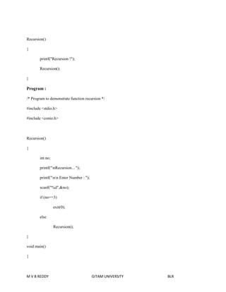Recursion() 
{ 
printf("Recursion !"); 
Recursion(); 
} 
Program : 
/* Program to demonstrate function recursion */ 
#include <stdio.h> 
#include <conio.h> 
Recursion() 
{ 
int no; 
printf("nRecursion... "); 
printf("nn Enter Number : "); 
scanf("%d",&no); 
if (no==3) 
exit(0); 
else 
Recursion(); 
} 
void main() 
{ 
M V B REDDY GITAM UNIVERSITY BLR 
 