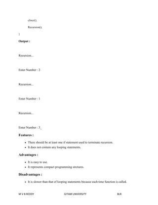 clrscr(); 
Recursion(); 
} 
Output : 
Recursion... 
Enter Number : 2 
Recursion... 
Enter Number : 1 
Recursion... 
Enter Number : 3_ 
Features : 
 There should be at least one if statement used to terminate recursion. 
 It does not contain any looping statements. 
Advantages : 
 It is easy to use. 
 It represents compact programming strctures. 
Disadvantages : 
 It is slower than that of looping statements because each time function is called. 
M V B REDDY GITAM UNIVERSITY BLR 
 