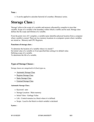 Note : 
 It can be applied to calculate factorial of a number, fibonancci series. 
Storage Class : 
'Storage' refers to the scope of a variable and memory allocated by compiler to store that 
variable. Scope of a variable is the boundary within which a varible can be used. Storage class 
defines the the scope and lifetime of a variable. 
From the point view of C compiler, a variable name identifies physical location from a computer 
where varaible is stored. There are two memory locations in a computer system where variables 
are stored as : Memory and CPU Registers. 
Functions of storage class : 
To detemine the location of a variable where it is stored ? 
Set initial value of a variable or if not specified then setting it to default value. 
Defining scope of a variable. 
To determine the life of a variable. 
Types of Storage Classes : 
Storage classes are categorised in 4 (four) types as, 
 Automatic Storage Class 
 Register Storage Class 
 Static Storage Class 
 External Storage Class 
Automatic Storage Class : 
 Keyword : auto 
 Storage Location : Main memory 
 Initial Value : Garbage Value 
 Life : Control remains in a block where it is defined. 
 Scope : Local to the block in which variable is declared. 
Syntax : 
M V B REDDY GITAM UNIVERSITY BLR 
 