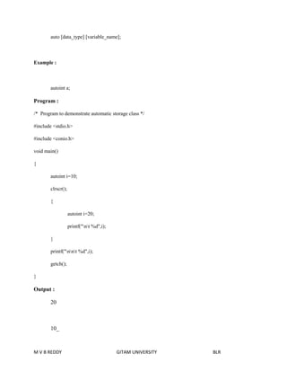 auto [data_type] [variable_name]; 
Example : 
autoint a; 
Program : 
/* Program to demonstrate automatic storage class */ 
#include <stdio.h> 
#include <conio.h> 
void main() 
{ 
autoint i=10; 
clrscr(); 
{ 
autoint i=20; 
printf("nt %d",i); 
} 
printf("nnt %d",i); 
getch(); 
} 
Output : 
20 
10_ 
M V B REDDY GITAM UNIVERSITY BLR 
 